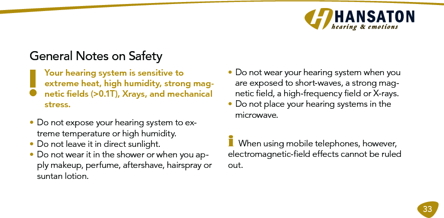 33General Notes on Safety!Your hearing system is sensitive to extreme heat, high humidity, strong mag-netic ﬁelds (&gt;0.1T), Xrays, and mechanical stress.• Do not expose your hearing system to ex-treme temperature or high humidity.• Do not leave it in direct sunlight.• Do not wear it in the shower or when you ap-ply makeup, perfume, aftershave, hairspray or suntan lotion.• Do not wear your hearing system when you are exposed to short-waves, a strong mag-netic ﬁeld, a high-frequency ﬁeld or X-rays. • Do not place your hearing systems in the microwave.i When using mobile telephones, however, electromagnetic-ﬁeld effects cannot be ruled out.