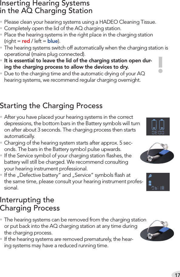 17• After you have placed your hearing systems in the correct depressions, the bottom bars in the Battery symbols will turn on after about 3 seconds. The charging process then starts automatically.• Charging of the hearing system starts after approx. 5 sec-onds. The bars in the Battery symbol pulse upwards. • If the Service symbol of your charging station ﬂashes, the battery will still be charged. We recommend consulting your hearing instrument professional.• If the „Defective battery“ and „Service“ symbols ﬂash at the same time, please consult your hearing instrument profes-sional.Inserting Hearing Systems  in the AQ Charging Station• Please clean your hearing systems using a HADEO Cleaning Tissue.• Completely open the lid of the AQ charging station.• Place the hearing systems in the right place in the charging station (right = red / left = blue).• The hearing systems switch off automatically when the charging station is operational (mains plug connected).• It is essential to leave the lid of the charging station open dur-ing the charging process to allow the devices to dry.• Due to the charging time and the automatic drying of your AQ hearing systems, we recommend regular charging overnight.!Starting the Charging ProcessInterrupting the  Charging Process• The hearing systems can be removed from the charging station or put back into the AQ charging station at any time during the charging process.• If the hearing systems are removed prematurely, the hear-ing systems may have a reduced running time.