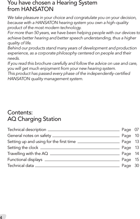 4Technical description    Page  07General notes on safety  Page  10Setting up and using for the ﬁrst time  Page  13Setting the clock  Page  13Travelling with the AQ  Page  14Functional displays  Page  15Technical data  Page  30We take pleasure in your choice and congratulate you on your decision, because with a HANSATON hearing system you own a high-quality  product of the most modern technology.  For more than 50 years, we have been helping people with our devices to achieve better hearing and better speech understanding, thus a higher quality of life. Behind our products stand many years of development and production experience, as a corporate philosophy centered on people and their needs. If you read this brochure carefully and follow the advice on use and care, you will get much enjoyment from your new hearing system.This product has passed every phase of the independently-certiﬁed  HANSATON quality management system.You have chosen a Hearing System  from HANSATONContents:AQ Charging Station