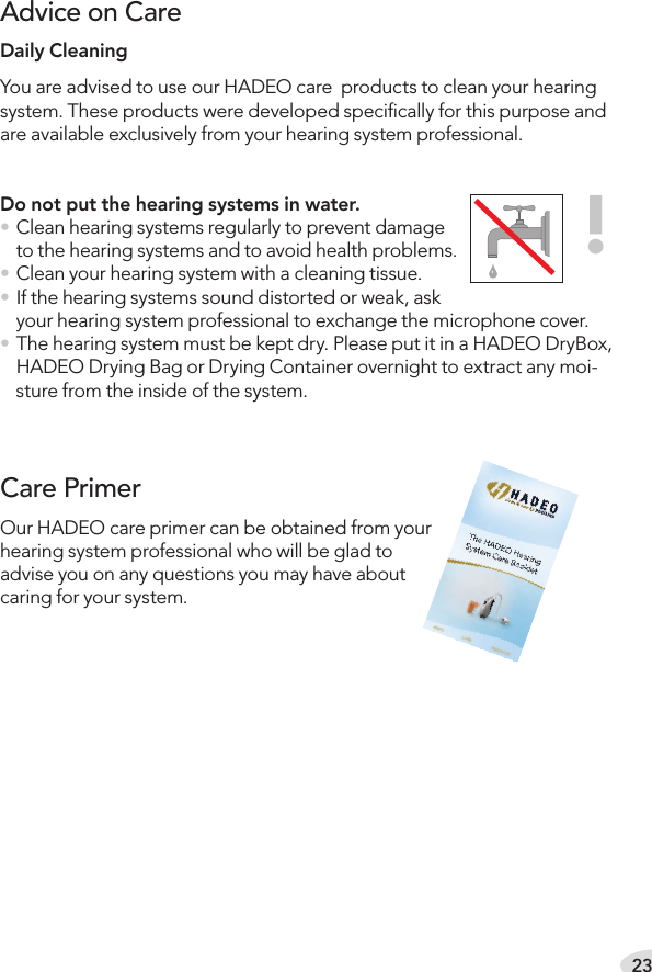 23Daily Cleaning You are advised to use our HADEO care  products to clean your hearing system. These products were developed speciﬁcally for this purpose and are available exclusively from your hearing system professional. Do not put the hearing systems in water.• Clean hearing systems regularly to prevent damage to the hearing systems and to avoid health problems.• Clean your hearing system with a cleaning tissue.• If the hearing systems sound distorted or weak, ask your hearing system professional to exchange the microphone cover.• The hearing system must be kept dry. Please put it in a HADEO DryBox, HADEO Drying Bag or Drying Container overnight to extract any moi-sture from the inside of the system. Advice on Care!Our HADEO care primer can be obtained from your hearing system professional who will be glad to advise you on any questions you may have about caring for your system.Care Primer