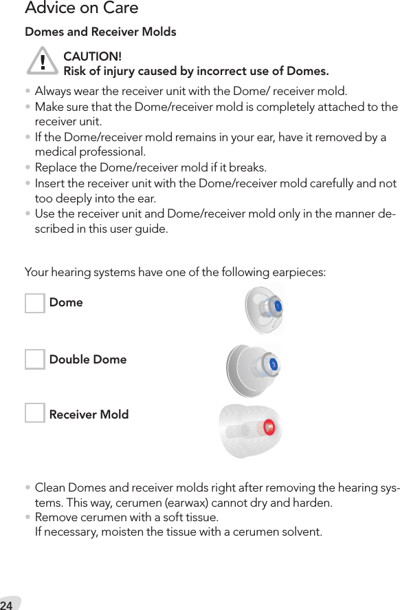 24Advice on CareDomes and Receiver Molds  CAUTION!  Risk of injury caused by incorrect use of Domes.• Always wear the receiver unit with the Dome/ receiver mold.• Make sure that the Dome/receiver mold is completely attached to the receiver unit.• If the Dome/receiver mold remains in your ear, have it removed by a medical professional.• Replace the Dome/receiver mold if it breaks.• Insert the receiver unit with the Dome/receiver mold carefully and not too deeply into the ear.• Use the receiver unit and Dome/receiver mold only in the manner de-scribed in this user guide.Your hearing systems have one of the following earpieces:  Dome  Double Dome  Receiver Mold• Clean Domes and receiver molds right after removing the hearing sys-tems. This way, cerumen (earwax) cannot dry and harden.• Remove cerumen with a soft tissue. If necessary, moisten the tissue with a cerumen solvent.
