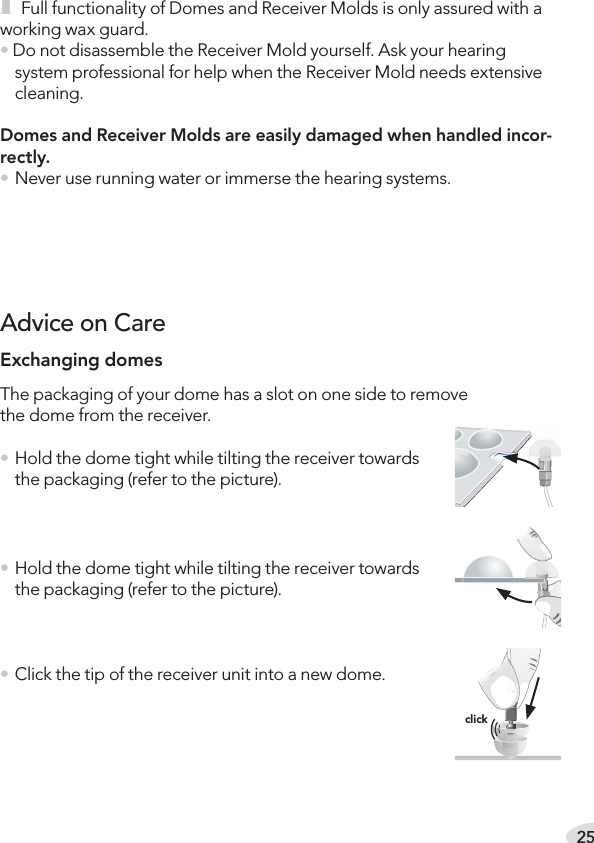 25i Full functionality of Domes and Receiver Molds is only assured with a working wax guard.• Do not disassemble the Receiver Mold yourself. Ask your hearing system professional for help when the Receiver Mold needs extensive cleaning.Domes and Receiver Molds are easily damaged when handled incor-rectly.• Never use running water or immerse the hearing systems.Exchanging domesThe packaging of your dome has a slot on one side to remove  the dome from the receiver.• Hold the dome tight while tilting the receiver towards the packaging (refer to the picture).• Hold the dome tight while tilting the receiver towards the packaging (refer to the picture).• Click the tip of the receiver unit into a new dome. Advice on Careclick