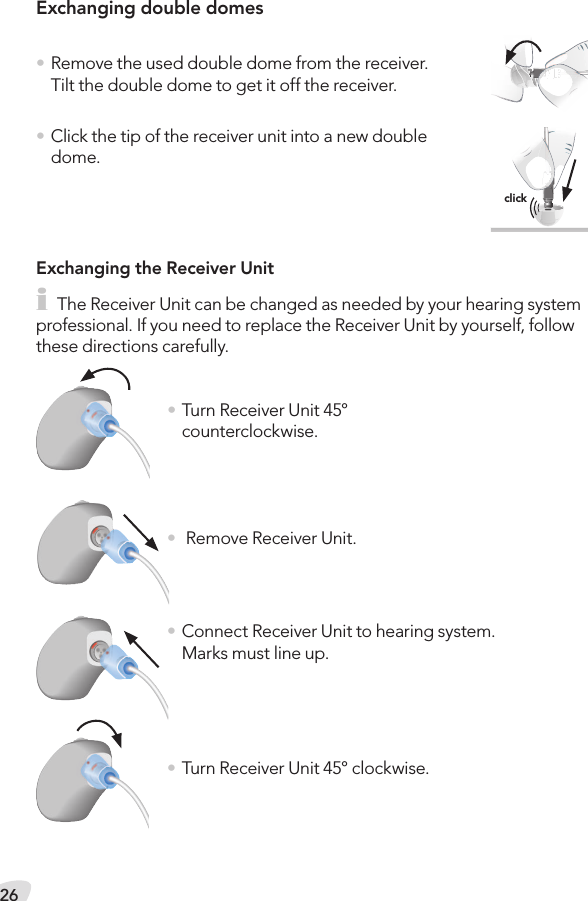 26Exchanging double domes  • Remove the used double dome from the receiver. Tilt the double dome to get it off the receiver.• Click the tip of the receiver unit into a new double dome.Exchanging the Receiver Uniti The Receiver Unit can be changed as needed by your hearing system professional. If you need to replace the Receiver Unit by yourself, follow these directions carefully.• Turn Receiver Unit 45° counterclockwise.•  Remove Receiver Unit.• Connect Receiver Unit to hearing system.Marks must line up.• Turn Receiver Unit 45° clockwise.click