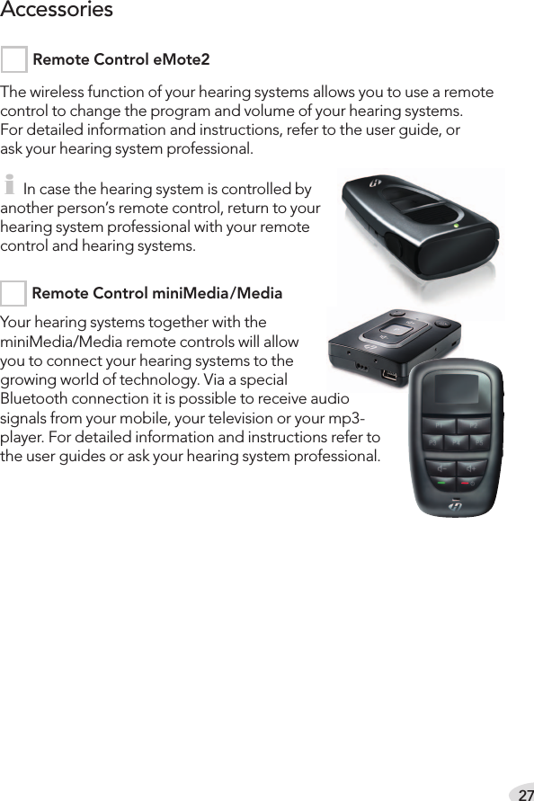 27The wireless function of your hearing systems allows you to use a remote control to change the program and volume of your hearing systems.For detailed information and instructions, refer to the user guide, orask your hearing system professional. i In case the hearing system is controlled by another person’s remote control, return to your hearing system professional with your remote control and hearing systems.Your hearing systems together with the  miniMedia/Media remote controls will allow you to connect your hearing systems to the growing world of technology. Via a special Bluetooth connection it is possible to receive audio signals from your mobile, your television or your mp3- player. For detailed information and instructions refer to the user guides or ask your hearing system professional.AccessoriesRemote Control eMote2 Remote Control miniMedia/Media