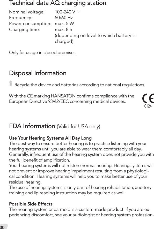 30Technical data AQ charging stationNominal voltage:  100-240 V ~Frequency:  50/60 HzPower consumption:  max. 5 WCharging time:  max. 8 h    (depending on level to which battery is    charged)Only for usage in closed premises.i Recycle the device and batteries according to national regulations.With the CE marking HANSATON conﬁrms compliance with the European Directive 93/42/EEC concerning medical devices.Disposal Information0124FDA Information (Valid for USA only)Use Your Hearing Systems All Day LongThe best way to ensure better hearing is to practice listening with your hearing systems until you are able to wear them comfortably all day.  Generally, infrequent use of the hearing system does not provide you with the full beneﬁt of ampliﬁcation. Your hearing systems will not restore normal hearing. Hearing systems will not prevent or improve hearing impairment resulting from a physiologi-cal condition. Hearing systems will help you to make better use of your residual hearing. The use of hearing systems is only part of hearing rehabilitation; auditory training and lip reading instruction may be required as weIl.Possible Side EffectsThe hearing system or earmold is a custom-made product. If you are ex-periencing discomfort, see your audiologist or hearing system profession-
