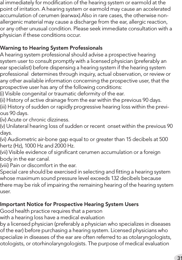 31al immediately for modiﬁcation of the hearing system or earmold at the point of irritation. A hearing system or earmold may cause an accelerated accumulation of cerumen (earwax).Also in rare cases, the otherwise non-allergenic material may cause a discharge from the ear, allergic reaction, or any other unusual condition. Please seek immediate consultation with a physician if these conditions occur.Warning to Hearing System Professionals A hearing system professional should advise a prospective hearing system user to consult promptly with a licensed physician (preferably an ear specialist) before dispensing a hearing system if the hearing system professional  determines through inquiry, actual observation, or review or any other available information concerning the prospective user, that the prospective user has any of the following conditions: (i) Visible congenital or traumatic deformity of the ear. (ii) History of active drainage from the ear within the previous 90 days. (iii) History of sudden or rapidly progressive hearing loss within the previ-ous 90 days. (iv) Acute or chronic dizziness. (v) Unilateral hearing loss of sudden or recent  onset within the previous 90 days. (vi) Audiometric air-bone gap equal to or greater than 15 decibels at 500 hertz (Hz), 1000 Hz and 2000 Hz. (vii) Visible evidence of signiﬁcant cerumen accumulation or a foreign body in the ear canal. (viii) Pain or discomfort in the ear.Special care should be exercised in selecting and ﬁtting a hearing system whose maximum sound pressure level exceeds 132 decibels because there may be risk of impairing the remaining hearing of the hearing system user.Important Notice for Prospective Hearing System UsersGood health practice requires that a person  with a hearing loss have a medical evaluation  by a licensed physician (preferably a physician who specializes in diseases of the ear) before purchasing a hearing system. Licensed physicians who specialize in diseases of the ear are often referred to as otolaryngologists, otologists, or otorhinolaryngologists. The purpose of medical evaluation 