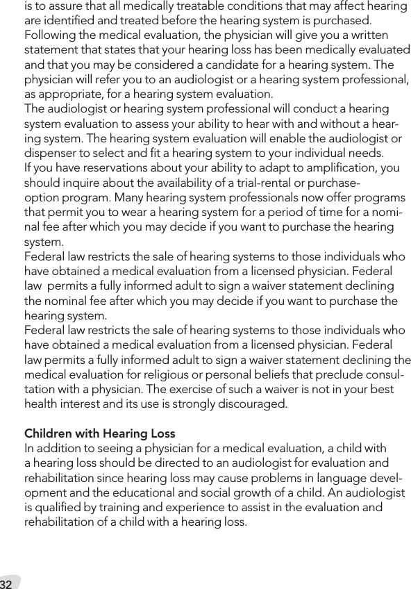 32is to assure that all medically treatable conditions that may affect hearing are identiﬁed and treated before the hearing system is purchased. Following the medical evaluation, the physician will give you a written statement that states that your hearing loss has been medically evaluated and that you may be considered a candidate for a hearing system. The physician will refer you to an audiologist or a hearing system professional, as appropriate, for a hearing system evaluation.The audiologist or hearing system professional will conduct a hearing system evaluation to assess your ability to hear with and without a hear-ing system. The hearing system evaluation will enable the audiologist or dispenser to select and ﬁt a hearing system to your individual needs. If you have reservations about your ability to adapt to ampliﬁcation, you should inquire about the availability of a trial-rental or purchase- option program. Many hearing system professionals now offer programs that permit you to wear a hearing system for a period of time for a nomi-nal fee after which you may decide if you want to purchase the hearing system. Federal law restricts the sale of hearing systems to those individuals who have obtained a medical evaluation from a licensed physician. Federal law  permits a fully informed adult to sign a waiver statement declining the nominal fee after which you may decide if you want to purchase the hearing system. Federal law restricts the sale of hearing systems to those individuals who have obtained a medical evaluation from a licensed physician. Federal law permits a fully informed adult to sign a waiver statement declining the medical evaluation for religious or personal beliefs that preclude consul-tation with a physician. The exercise of such a waiver is not in your best health interest and its use is strongly discouraged. Children with Hearing Loss In addition to seeing a physician for a medical evaluation, a child with a hearing loss should be directed to an audiologist for evaluation and rehabilitation since hearing loss may cause problems in language devel-opment and the educational and social growth of a child. An audiologist is qualiﬁed by training and experience to assist in the evaluation and rehabilitation of a child with a hearing loss.