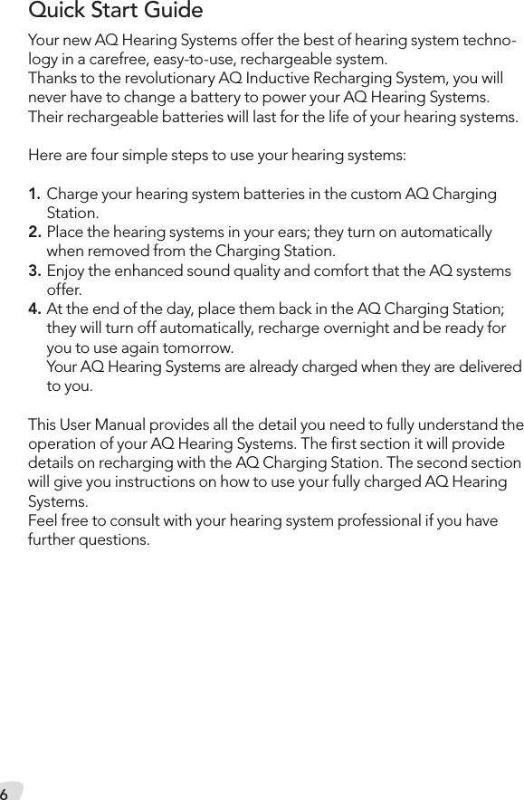 6Your new AQ Hearing Systems offer the best of hearing system techno-logy in a carefree, easy-to-use, rechargeable system. Thanks to the revolutionary AQ Inductive Recharging System, you will never have to change a battery to power your AQ Hearing Systems. Their rechargeable batteries will last for the life of your hearing systems.Here are four simple steps to use your hearing systems:1. Charge your hearing system batteries in the custom AQ Charging Station.2. Place the hearing systems in your ears; they turn on automatically when removed from the Charging Station.3. Enjoy the enhanced sound quality and comfort that the AQ systems offer.4. At the end of the day, place them back in the AQ Charging Station; they will turn off automatically, recharge overnight and be ready for you to use again tomorrow.  Your AQ Hearing Systems are already charged when they are delivered to you.This User Manual provides all the detail you need to fully understand the operation of your AQ Hearing Systems. The ﬁrst section it will provide details on recharging with the AQ Charging Station. The second section will give you instructions on how to use your fully charged AQ Hearing Systems. Feel free to consult with your hearing system professional if you have  further questions.Quick Start Guide