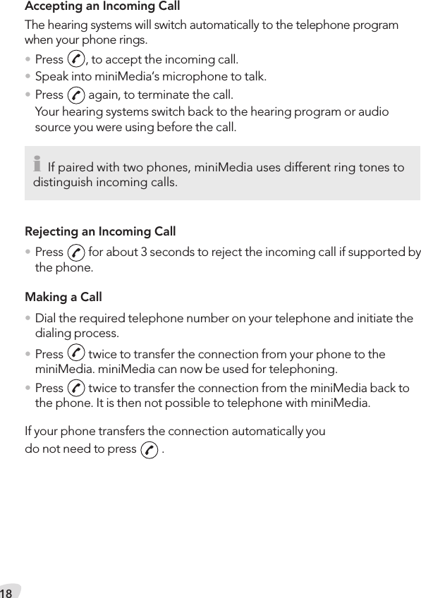 18Accepting an Incoming CallThe hearing systems will switch automatically to the telephone program when your phone rings.• Press  , to accept the incoming call.• Speak into miniMedia‘s microphone to talk.• Press   again, to terminate the call.Your hearing systems switch back to the hearing program or audio source you were using before the call.Rejecting an Incoming Call• Press   for about 3 seconds to reject the incoming call if supported by the phone.Making a Call• Dial the required telephone number on your telephone and initiate the dialing process.• Press   twice to transfer the connection from your phone to the miniMedia. miniMedia can now be used for telephoning.• Press   twice to transfer the connection from the miniMedia back to the phone. It is then not possible to telephone with miniMedia.If your phone transfers the connection automatically youdo not need to press   .i If paired with two phones, miniMedia uses different ring tones to distinguish incoming calls.