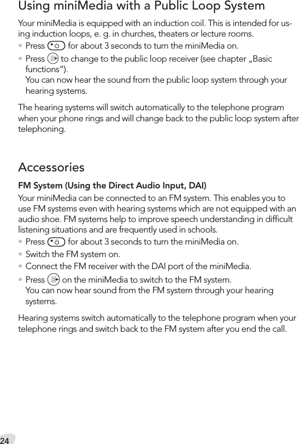 24FM System (Using the Direct Audio Input, DAI)Your miniMedia can be connected to an FM system. This enables you to use FM systems even with hearing systems which are not equipped with an audio shoe. FM systems help to improve speech understanding in difﬁcult listening situations and are frequently used in schools.• Press   for about 3 seconds to turn the miniMedia on.• Switch the FM system on.• Connect the FM receiver with the DAI port of the miniMedia.• Press   on the miniMedia to switch to the FM system.You can now hear sound from the FM system through your hearing systems.Hearing systems switch automatically to the telephone program when your telephone rings and switch back to the FM system after you end the call.Your miniMedia is equipped with an induction coil. This is intended for us-ing induction loops, e. g. in churches, theaters or lecture rooms.• Press   for about 3 seconds to turn the miniMedia on.• Press   to change to the public loop receiver (see chapter „Basic functions“).  You can now hear the sound from the public loop system through your hearing systems.The hearing systems will switch automatically to the telephone program when your phone rings and will change back to the public loop system after telephoning.Using miniMedia with a Public Loop SystemAccessories