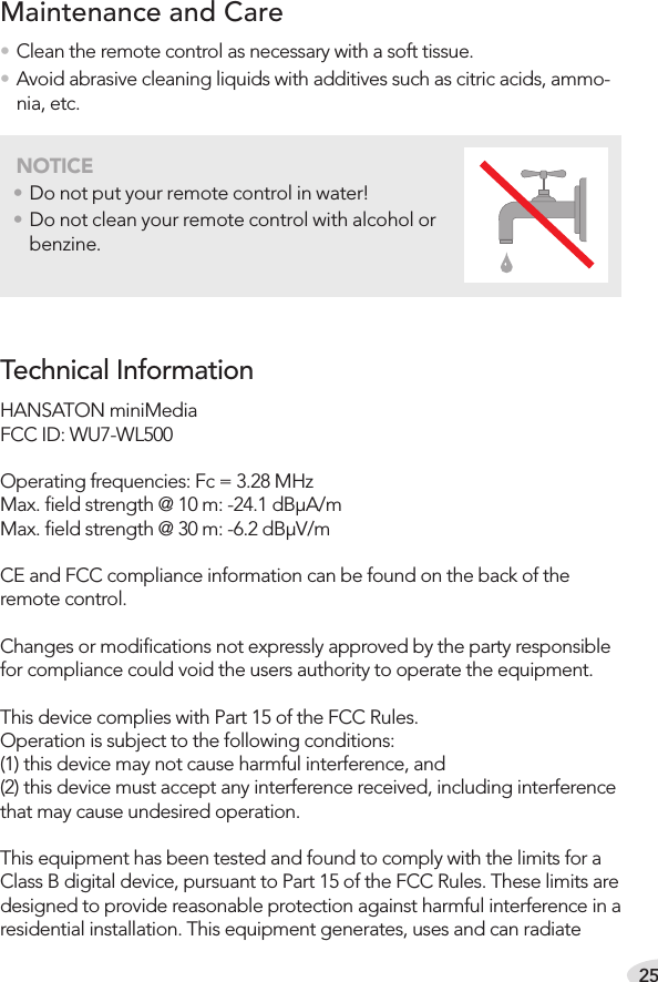 25• Clean the remote control as necessary with a soft tissue.• Avoid abrasive cleaning liquids with additives such as citric acids, ammo-nia, etc.Maintenance and CareNOTICE• Do not put your remote control in water!• Do not clean your remote control with alcohol or benzine.HANSATON miniMediaFCC ID: WU7-WL500Operating frequencies: Fc = 3.28 MHzMax. ﬁeld strength @ 10 m: -24.1 dBμA/mMax. ﬁeld strength @ 30 m: -6.2 dBμV/mCE and FCC compliance information can be found on the back of the remote control.Changes or modiﬁcations not expressly approved by the party responsible for compliance could void the users authority to operate the equipment.This device complies with Part 15 of the FCC Rules. Operation is subject to the following conditions:(1) this device may not cause harmful interference, and(2) this device must accept any interference received, including interference that may cause undesired operation. This equipment has been tested and found to comply with the limits for a Class B digital device, pursuant to Part 15 of the FCC Rules. These limits are designed to provide reasonable protection against harmful interference in a residential installation. This equipment generates, uses and can radiate Technical Information