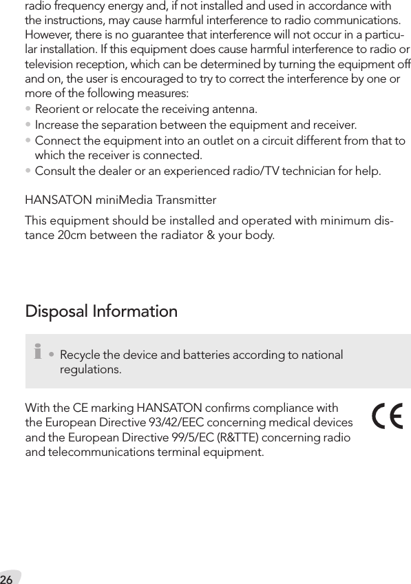 26Disposal Informationi •  Recycle the device and batteries according to national  regulations.With the CE marking HANSATON conﬁrms compliance with the European Directive 93/42/EEC concerning medical devices and the European Directive 99/5/EC (R&amp;TTE) concerning radio and telecommunications terminal equipment.radio frequency energy and, if not installed and used in accordance with the instructions, may cause harmful interference to radio communications. However, there is no guarantee that interference will not occur in a particu-lar installation. If this equipment does cause harmful interference to radio or television reception, which can be determined by turning the equipment off and on, the user is encouraged to try to correct the interference by one or more of the following measures: • Reorient or relocate the receiving antenna. • Increase the separation between the equipment and receiver. • Connect the equipment into an outlet on a circuit different from that to which the receiver is connected.• Consult the dealer or an experienced radio/TV technician for help. HANSATON miniMedia TransmitterThis equipment should be installed and operated with minimum dis-tance 20cm between the radiator &amp; your body.