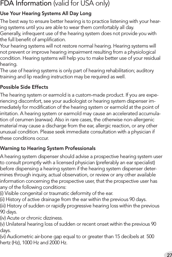 27FDA Information (valid for USA only)Use Your Hearing Systems All Day LongThe best way to ensure better hearing is to practice listening with your hear-ing systems until you are able to wear them comfortably all day. Generally, infrequent use of the hearing system does not provide you with the full beneﬁt of ampliﬁcation. Your hearing systems will not restore normal hearing. Hearing systems will not prevent or improve hearing impairment resulting from a physiological condition. Hearing systems will help you to make better use of your residual hearing. The use of hearing systems is only part of hearing rehabilitation; auditory training and lip reading instruction may be required as weIl.Possible Side EffectsThe hearing system or earmold is a custom-made product. If you are expe-riencing discomfort, see your audiologist or hearing system dispenser im-mediately for modiﬁcation of the hearing system or earmold at the point of irritation. A hearing system or earmold may cause an accelerated accumula-tion of cerumen (earwax). Also in rare cases, the otherwise non-allergenic material may cause a discharge from the ear, allergic reaction, or any other unusual condition. Please seek immediate consultation with a physician if these conditions occur.Warning to Hearing System Professionals A hearing system dispenser should advise a prospective hearing system user to consult promptly with a licensed physician (preferably an ear specialist) before dispensing a hearing system if the hearing system dispenser deter-mines through inquiry, actual observation, or review or any other available information concerning the prospective user, that the prospective user has any of the following conditions: (i) Visible congenital or traumatic deformity of the ear. (ii) History of active drainage from the ear within the previous 90 days. (iii) History of sudden or rapidly progressive hearing loss within the previous 90 days. (iv) Acute or chronic dizziness. (v) Unilateral hearing loss of sudden or recent onset within the previous 90 days. (vi) Audiometric air-bone gap equal to or greater than 15 decibels at  500 hertz (Hz), 1000 Hz and 2000 Hz. 