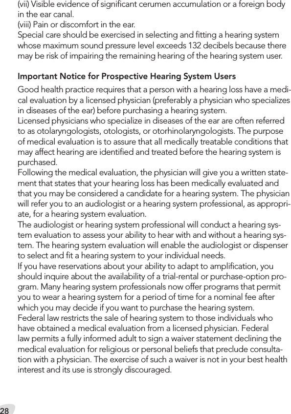 28(vii) Visible evidence of signiﬁcant cerumen accumulation or a foreign body in the ear canal. (viii) Pain or discomfort in the ear.Special care should be exercised in selecting and ﬁtting a hearing system whose maximum sound pressure level exceeds 132 decibels because there may be risk of impairing the remaining hearing of the hearing system user.Important Notice for Prospective Hearing System UsersGood health practice requires that a person with a hearing loss have a medi-cal evaluation by a licensed physician (preferably a physician who specializes in diseases of the ear) before purchasing a hearing system.Licensed physicians who specialize in diseases of the ear are often referred to as otolaryngologists, otologists, or otorhinolaryngologists. The purpose of medical evaluation is to assure that all medically treatable conditions that may affect hearing are identiﬁed and treated before the hearing system is purchased.Following the medical evaluation, the physician will give you a written state-ment that states that your hearing loss has been medically evaluated and that you may be considered a candidate for a hearing system. The physician will refer you to an audiologist or a hearing system professional, as appropri-ate, for a hearing system evaluation.The audiologist or hearing system professional will conduct a hearing sys-tem evaluation to assess your ability to hear with and without a hearing sys-tem. The hearing system evaluation will enable the audiologist or dispenser to select and ﬁt a hearing system to your individual needs.If you have reservations about your ability to adapt to ampliﬁcation, you should inquire about the availability of a trial-rental or purchase-option pro-gram. Many hearing system professionals now offer programs that permit you to wear a hearing system for a period of time for a nominal fee after which you may decide if you want to purchase the hearing system. Federal law restricts the sale of hearing system to those individuals whohave obtained a medical evaluation from a licensed physician. Federal law permits a fully informed adult to sign a waiver statement declining the medical evaluation for religious or personal beliefs that preclude consulta-tion with a physician. The exercise of such a waiver is not in your best health interest and its use is strongly discouraged. 