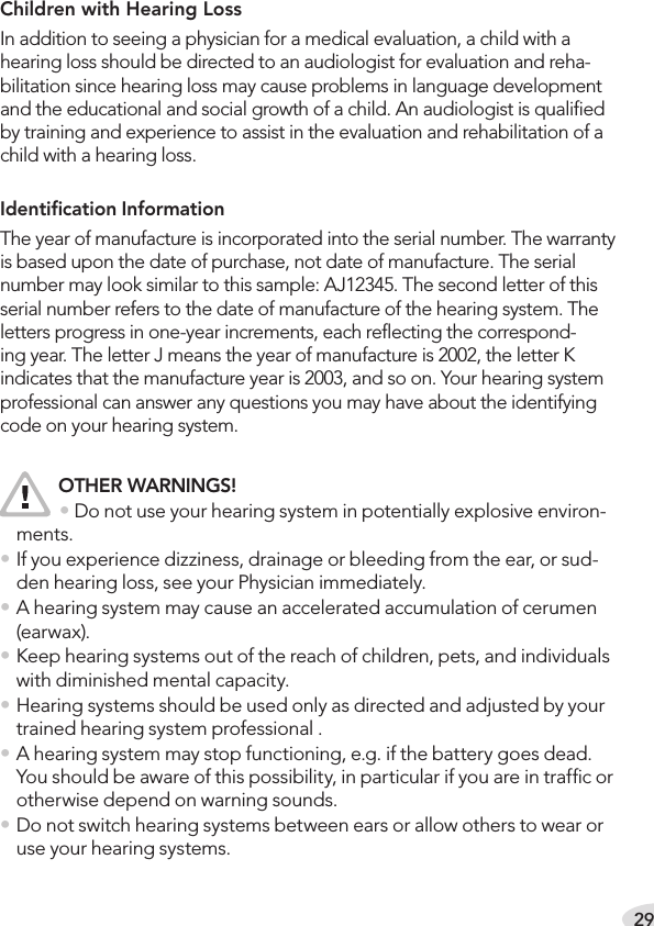 29Children with Hearing LossIn addition to seeing a physician for a medical evaluation, a child with a hearing loss should be directed to an audiologist for evaluation and reha-bilitation since hearing loss may cause problems in language development and the educational and social growth of a child. An audiologist is qualiﬁed by training and experience to assist in the evaluation and rehabilitation of a child with a hearing loss.Identiﬁcation InformationThe year of manufacture is incorporated into the serial number. The warranty is based upon the date of purchase, not date of manufacture. The serial number may look similar to this sample: AJ12345. The second letter of this serial number refers to the date of manufacture of the hearing system. The letters progress in one-year increments, each reﬂecting the correspond-ing year. The letter J means the year of manufacture is 2002, the letter K indicates that the manufacture year is 2003, and so on. Your hearing system professional can answer any questions you may have about the identifying code on your hearing system. OTHER WARNINGS!   • Do not use your hearing system in potentially explosive environ-ments.• If you experience dizziness, drainage or bleeding from the ear, or sud-den hearing loss, see your Physician immediately.• A hearing system may cause an accelerated accumulation of cerumen (earwax).• Keep hearing systems out of the reach of children, pets, and individuals with diminished mental capacity.• Hearing systems should be used only as directed and adjusted by your trained hearing system professional .• A hearing system may stop functioning, e.g. if the battery goes dead. You should be aware of this possibility, in particular if you are in trafﬁc or otherwise depend on warning sounds.• Do not switch hearing systems between ears or allow others to wear or use your hearing systems.