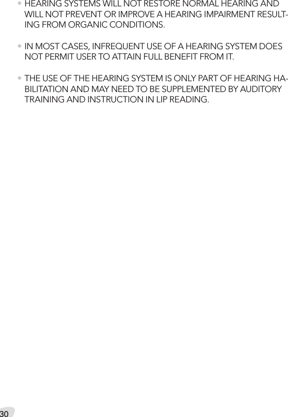 30• HEARING SYSTEMS WILL NOT RESTORE NORMAL HEARING AND WILL NOT PREVENT OR IMPROVE A HEARING IMPAIRMENT RESULT-ING FROM ORGANIC CONDITIONS.• IN MOST CASES, INFREQUENT USE OF A HEARING SYSTEM DOES NOT PERMIT USER TO ATTAIN FULL BENEFIT FROM IT.• THE USE OF THE HEARING SYSTEM IS ONLY PART OF HEARING HA-BILITATION AND MAY NEED TO BE SUPPLEMENTED BY AUDITORY TRAINING AND INSTRUCTION IN LIP READING.