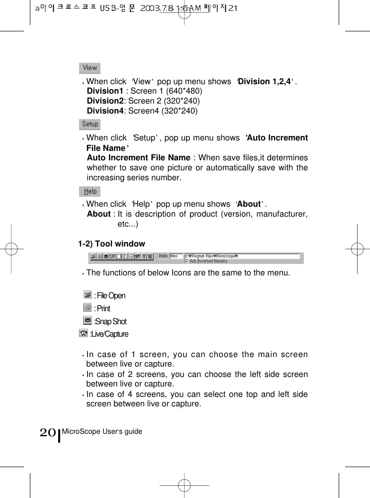 MicroScope User s guide20When click  View pop up menu shows  Division 1,2,4 .Division1 : Screen 1 (640*480)Division2: Screen 2 (320*240)Division4: Screen4 (320*240)When click  Setup , pop up menu shows  Auto IncrementFile NameAuto Increment File Name : When save files,it determineswhether to save one picture or automatically save with theincreasing series number.When click  Help pop up menu shows  About .About : It is description of product (version, manufacturer,etc...)1-2) Tool windowThe functions of below Icons are the same to the menu.: File Open: Print:Snap Shot:Live/CaptureIn case of 1 screen, you can choose the main screenbetween live or capture.In case of 2 screens, you can choose the left side screenbetween live or capture.In case of 4 screens, you can select one top and left sidescreen between live or capture.