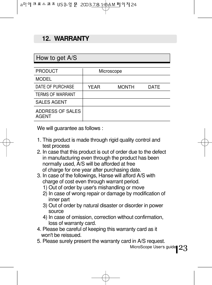 MicroScope User s guide 23How to get A/SPRODUCT   Microscope MODELDATE OF PURCHASEYEAR              MONTH           DATE     TERMS OF WARRANTSALES AGENTADDRESS OF SALESAGENTWe will guarantee as follows :1. This product is made through rigid quality control andtest process2. In case that this product is out of order due to the defectin manufacturing even through the product has beennormally used, A/S will be afforded at free of charge for one year after purchasing date.3. In case of the followings, Hanse will afford A/S withcharge of cost even through warrant period.1) Out of order by user&apos;s mishandling or move2) In case of wrong repair or damage by modification ofinner part3) Out of order by natural disaster or disorder in powersource4) In case of omission, correction without confirmation,loss of warranty card.4. Please be careful of keeping this warranty card as itwon&apos;t be reissued.5. Please surely present the warranty card in A/S request.12.  WARRANTY 