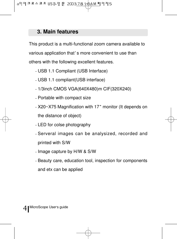 MicroScope User s guide4This product is a multi-functional zoom camera available tovarious application that s more convenient to use thanothers with the following excellent features.USB 1.1 Compliant (USB Interface)USB 1.1 compliant(USB interface)1/3inch CMOS VGA(640X480)m CIF(320X240)Portable with compact sizeX20~X75 Magnification with 17 monitor (It depends onthe distance of object)LED for colse photographyServeral images can be analysized, recorded andprinted with S/WImage capture by H/W &amp; S/WBeauty care, education tool, inspection for componentsand etx can be applied3. Main features