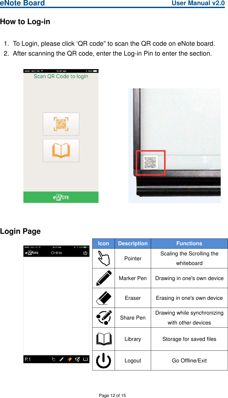 eNote Board User Manual v2.0Page 12 of 15How to Log-in1. To Login, please click ‘QR code” to scan the QR code on eNote board.2. After scanning the QR code, enter the Log-in Pin to enter the section.Login PageIcon Description FunctionsPointer Scaling the Scrolling thewhiteboardMarker Pen Drawing in one&apos;s own deviceEraser Erasing in one&apos;s own deviceShare Pen Drawing while synchronizingwith other devicesLibrary Storage for saved filesLogout Go Offline/Exit