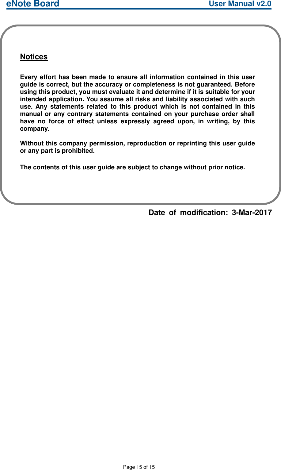 eNote Board User Manual v2.0Page 15 of 15Date of modification: 3-Mar-2017NoticesEvery effort has been made to ensure all information contained in this userguide is correct, but the accuracy or completeness is not guaranteed. Beforeusing this product, you must evaluate it and determine if it is suitable for yourintended application. You assume all risks and liability associated with suchuse. Any statements related to this product which is not contained in thismanual or any contrary statements contained on your purchase order shallhave no force of effect unless expressly agreed upon, in writing, by thiscompany.Without this company permission, reproduction or reprinting this user guideor any part is prohibited.The contents of this user guide are subject to change without prior notice.