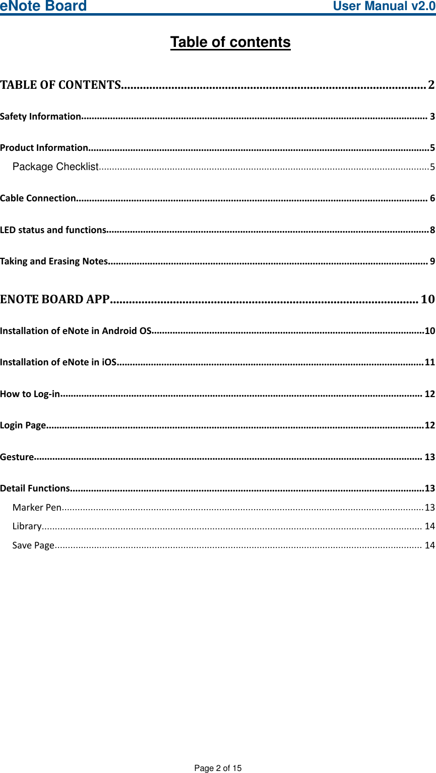 eNote Board User Manual v2.0Page 2 of 15Table of contentsTABLE OF CONTENTS.................................................................................................2Safety Information.................................................................................................................................... 3Product Information..................................................................................................................................5Package Checklist..............................................................................................................................5Cable Connection...................................................................................................................................... 6LED status and functions...........................................................................................................................8Taking and Erasing Notes.......................................................................................................................... 9ENOTE BOARD APP..................................................................................................10Installation of eNote in Android OS........................................................................................................10Installation of eNote in iOS.....................................................................................................................11How to Log-in.......................................................................................................................................... 12Login Page................................................................................................................................................12Gesture.................................................................................................................................................... 13Detail Functions.......................................................................................................................................13Marker Pen..........................................................................................................................................13Library................................................................................................................................................. 14Save Page............................................................................................................................................ 14