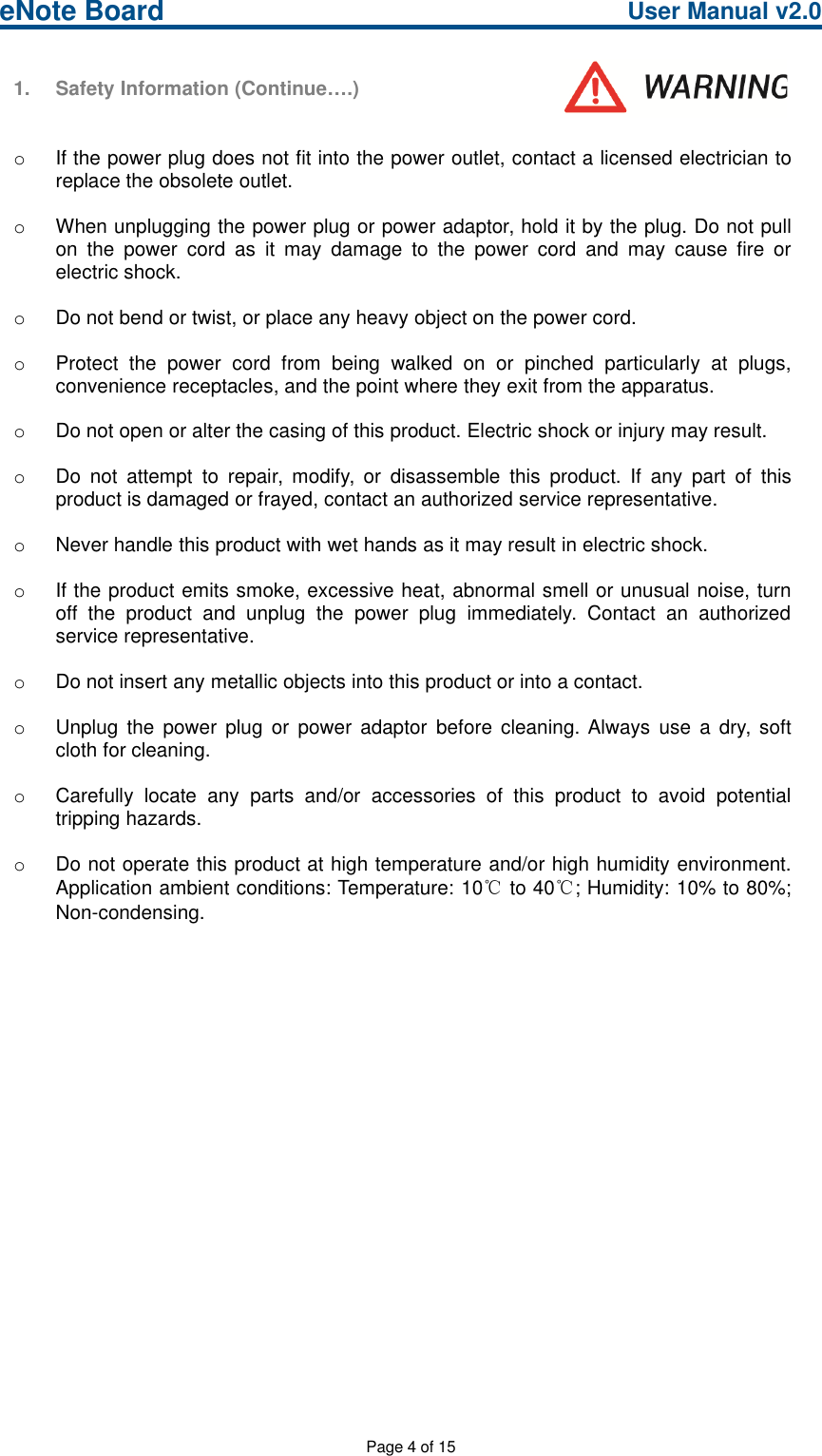 eNote Board User Manual v2.0Page 4 of 151. Safety Information (Continue….)oIf the power plug does not fit into the power outlet, contact a licensed electrician toreplace the obsolete outlet.oWhen unplugging the power plug or power adaptor, hold it by the plug. Do not pullon the power cord as it may damage to the power cord and may cause fire orelectric shock.oDo not bend or twist, or place any heavy object on the power cord.oProtect the power cord from being walked on or pinched particularly at plugs,convenience receptacles, and the point where they exit from the apparatus.oDo not open or alter the casing of this product. Electric shock or injury may result.oDo not attempt to repair, modify, or disassemble this product. If any part of thisproduct is damaged or frayed, contact an authorized service representative.oNever handle this product with wet hands as it may result in electric shock.oIf the product emits smoke, excessive heat, abnormal smell or unusual noise, turnoff the product and unplug the power plug immediately. Contact an authorizedservice representative.oDo not insert any metallic objects into this product or into a contact.oUnplug the power plug or power adaptor before cleaning. Always use a dry, softcloth for cleaning.oCarefully locate any parts and/or accessories of this product to avoid potentialtripping hazards.oDo not operate this product at high temperature and/or high humidity environment.Application ambient conditions: Temperature: 10℃to 40℃; Humidity: 10% to 80%;Non-condensing.