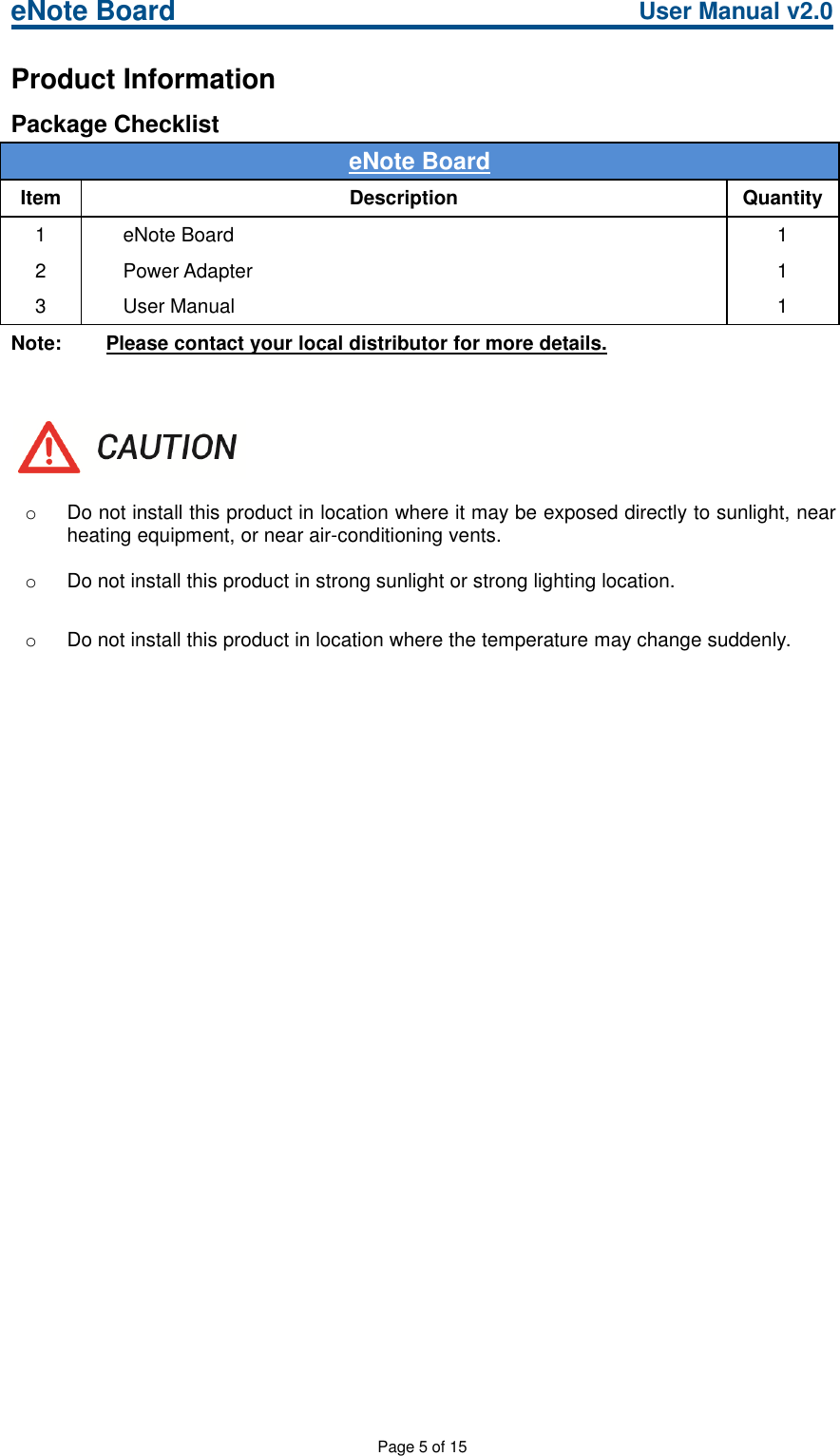 eNote Board User Manual v2.0Page 5 of 15Product InformationPackage ChecklisteNote BoardItem Description Quantity1 eNote Board 12 Power Adapter 13 User Manual 1Note: Please contact your local distributor for more details.oDo not install this product in location where it may be exposed directly to sunlight, nearheating equipment, or near air-conditioning vents.oDo not install this product in strong sunlight or strong lighting location.oDo not install this product in location where the temperature may change suddenly.