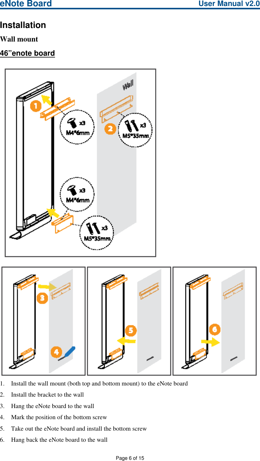 eNote Board User Manual v2.0Page 6 of 15InstallationWall mount46”enote board1. Install the wall mount (both top and bottom mount) to the eNote board2. Install the bracket to the wall3. Hang the eNote board to the wall4. Mark the position of the bottom screw5. Take out the eNote board and install the bottom screw6. Hang back the eNote board to the wall