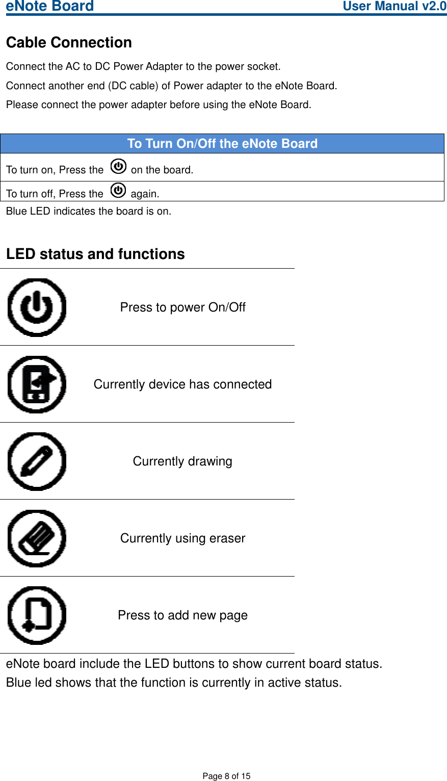 eNote Board User Manual v2.0Page 8 of 15Cable ConnectionConnect the AC to DC Power Adapter to the power socket.Connect another end (DC cable) of Power adapter to the eNote Board.Please connect the power adapter before using the eNote Board.To Turn On/Off the eNote BoardTo turn on, Press the on the board.To turn off, Press the again.Blue LED indicates the board is on.LED status and functionsPress to power On/OffCurrently device has connectedCurrently drawingCurrently using eraserPress to add new pageeNote board include the LED buttons to show current board status.Blue led shows that the function is currently in active status.