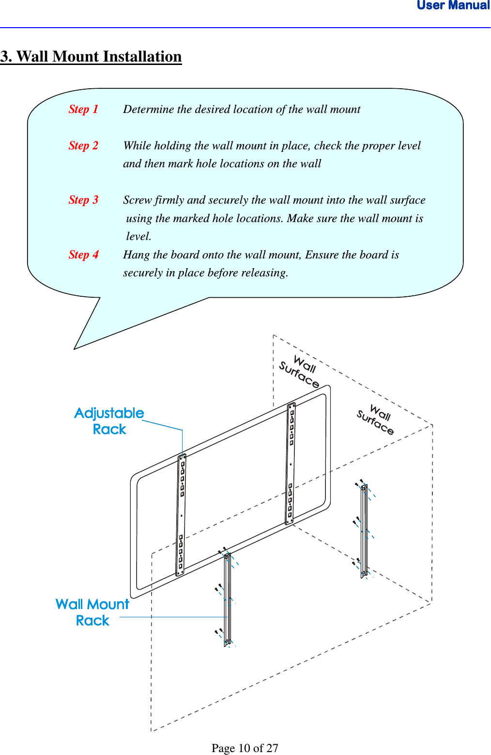 User ManualUser ManualUser ManualUser Manual      Page 10 of 27 3. Wall Mount Installation                                    Step 1     Determine the desired location of the wall mount  Step 2  While holding the wall mount in place, check the proper level      and then mark hole locations on the wall  Step 3  Screw firmly and securely the wall mount into the wall surface  using the marked hole locations. Make sure the wall mount is   level. Step 4  Hang the board onto the wall mount, Ensure the board is      securely in place before releasing. 