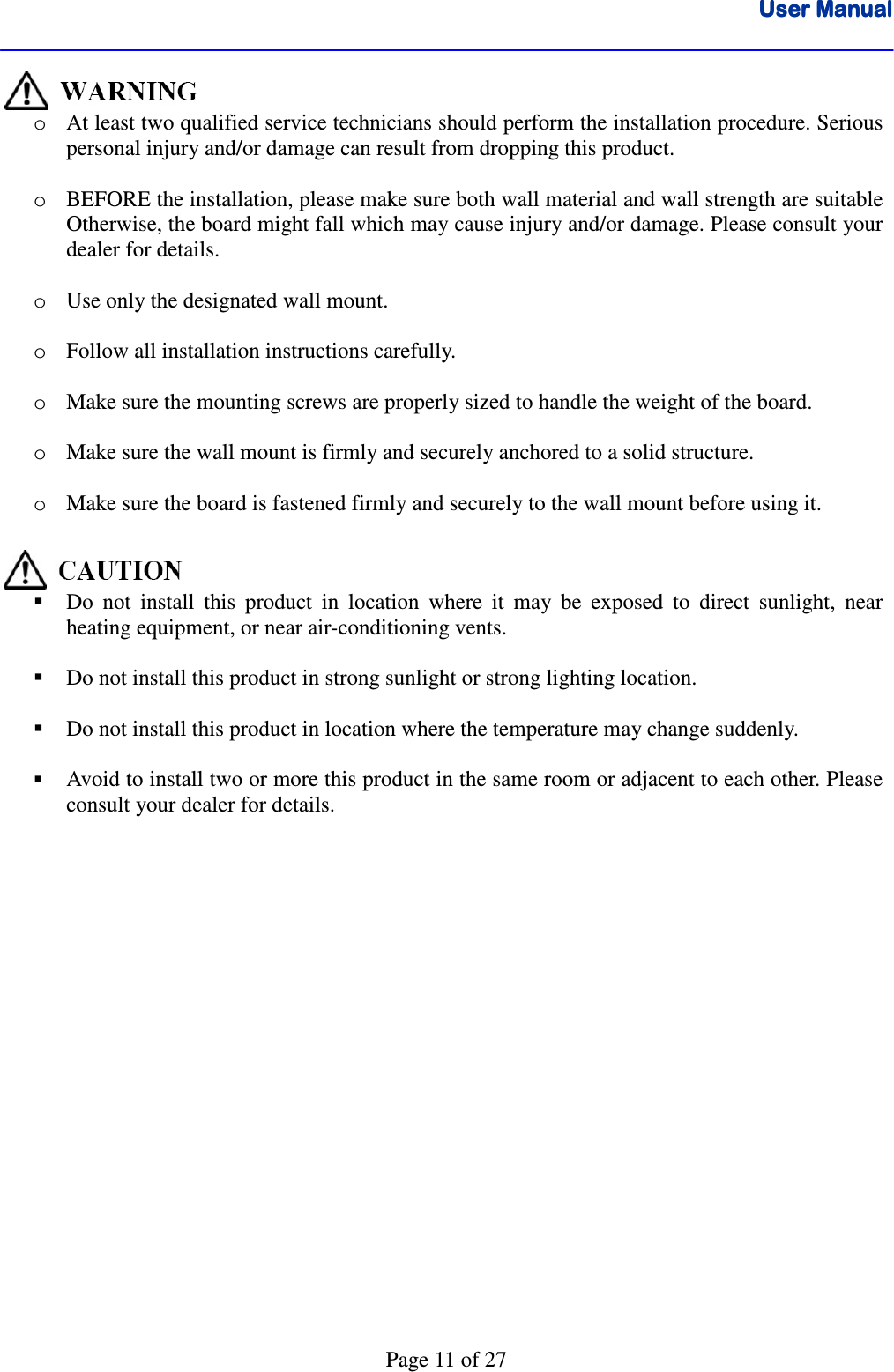 User ManualUser ManualUser ManualUser Manual      Page 11 of 27  o At least two qualified service technicians should perform the installation procedure. Serious personal injury and/or damage can result from dropping this product.   o BEFORE the installation, please make sure both wall material and wall strength are suitable Otherwise, the board might fall which may cause injury and/or damage. Please consult your dealer for details.      o Use only the designated wall mount.   o Follow all installation instructions carefully.  o Make sure the mounting screws are properly sized to handle the weight of the board.  o Make sure the wall mount is firmly and securely anchored to a solid structure.  o Make sure the board is fastened firmly and securely to the wall mount before using it.    Do  not  install  this  product  in  location  where  it  may  be  exposed  to  direct  sunlight,  near heating equipment, or near air-conditioning vents.    Do not install this product in strong sunlight or strong lighting location.   Do not install this product in location where the temperature may change suddenly.   Avoid to install two or more this product in the same room or adjacent to each other. Please consult your dealer for details.   