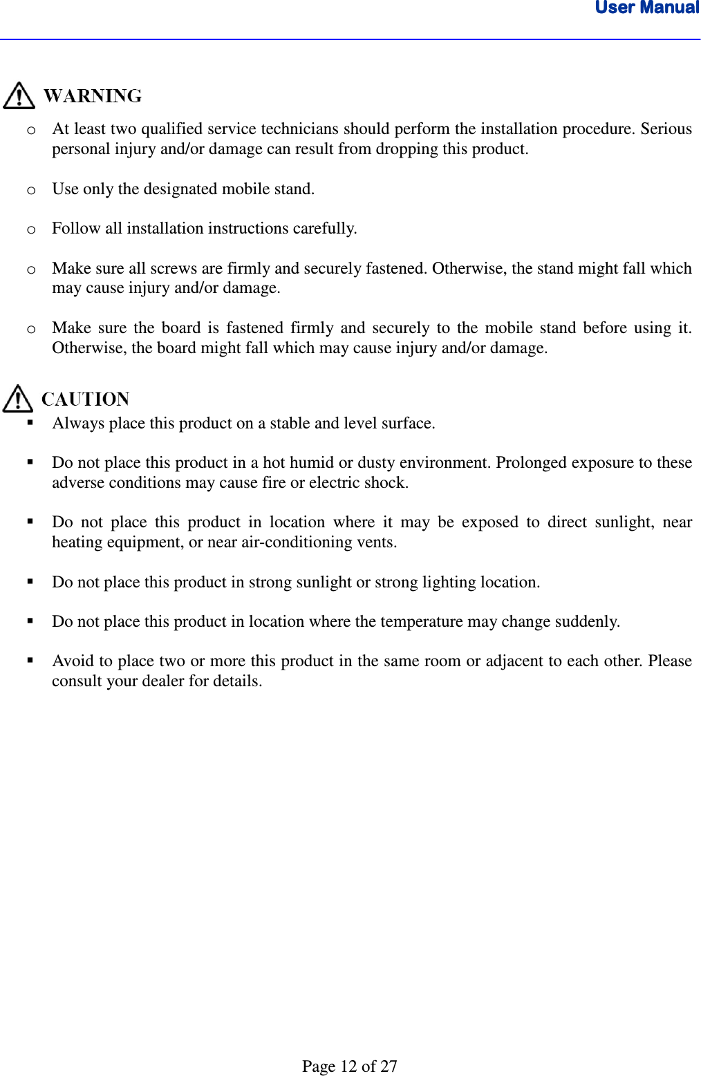 User ManualUser ManualUser ManualUser Manual      Page 12 of 27   o At least two qualified service technicians should perform the installation procedure. Serious personal injury and/or damage can result from dropping this product.   o Use only the designated mobile stand.   o Follow all installation instructions carefully.  o Make sure all screws are firmly and securely fastened. Otherwise, the stand might fall which may cause injury and/or damage.      o Make  sure  the  board  is  fastened  firmly  and  securely  to  the  mobile  stand  before  using  it. Otherwise, the board might fall which may cause injury and/or damage.        Always place this product on a stable and level surface.   Do not place this product in a hot humid or dusty environment. Prolonged exposure to these adverse conditions may cause fire or electric shock.   Do  not  place  this  product  in  location  where  it  may  be  exposed  to  direct  sunlight,  near heating equipment, or near air-conditioning vents.   Do not place this product in strong sunlight or strong lighting location.   Do not place this product in location where the temperature may change suddenly.   Avoid to place two or more this product in the same room or adjacent to each other. Please consult your dealer for details. 