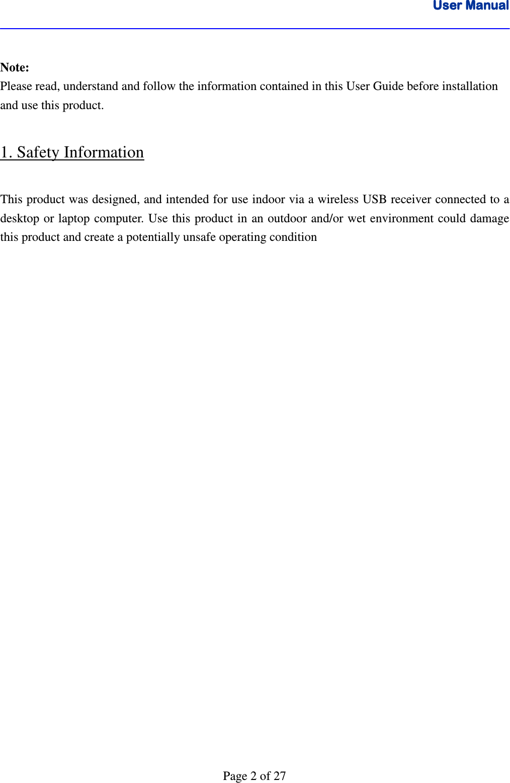 User ManualUser ManualUser ManualUser Manual      Page 2 of 27  Note:  Please read, understand and follow the information contained in this User Guide before installation and use this product.  1. Safety Information  This product was designed, and intended for use indoor via a wireless USB receiver connected to a desktop or laptop computer. Use this product in  an outdoor and/or wet environment could damage this product and create a potentially unsafe operating condition                           