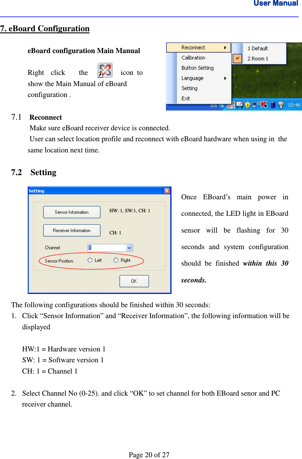 User ManualUser ManualUser ManualUser Manual      Page 20 of 27 7. eBoard Configuration            eBoard configuration Main Manual                  Right  click    the   icon  to    show the Main Manual of eBoard    configuration .  7.1    Reconnect Make sure eBoard receiver device is connected.  User can select location profile and reconnect with eBoard hardware when using in  the same location next time.   7.2    Setting            The following configurations should be finished within 30 seconds: 1. Click “Sensor Information” and “Receiver Information”, the following information will be displayed   HW:1 = Hardware version 1 SW: 1 = Software version 1 CH: 1 = Channel 1  2. Select Channel No (0-25). and click “OK” to set channel for both EBoard senor and PC receiver channel.    Once  EBoard’s  main  power  in connected, the LED light in EBoard sensor  will  be  flashing  for  30 seconds  and  system  configuration should  be  finished  within  this  30 seconds. CH: 1 HW: 1, SW:1, CH: 1 