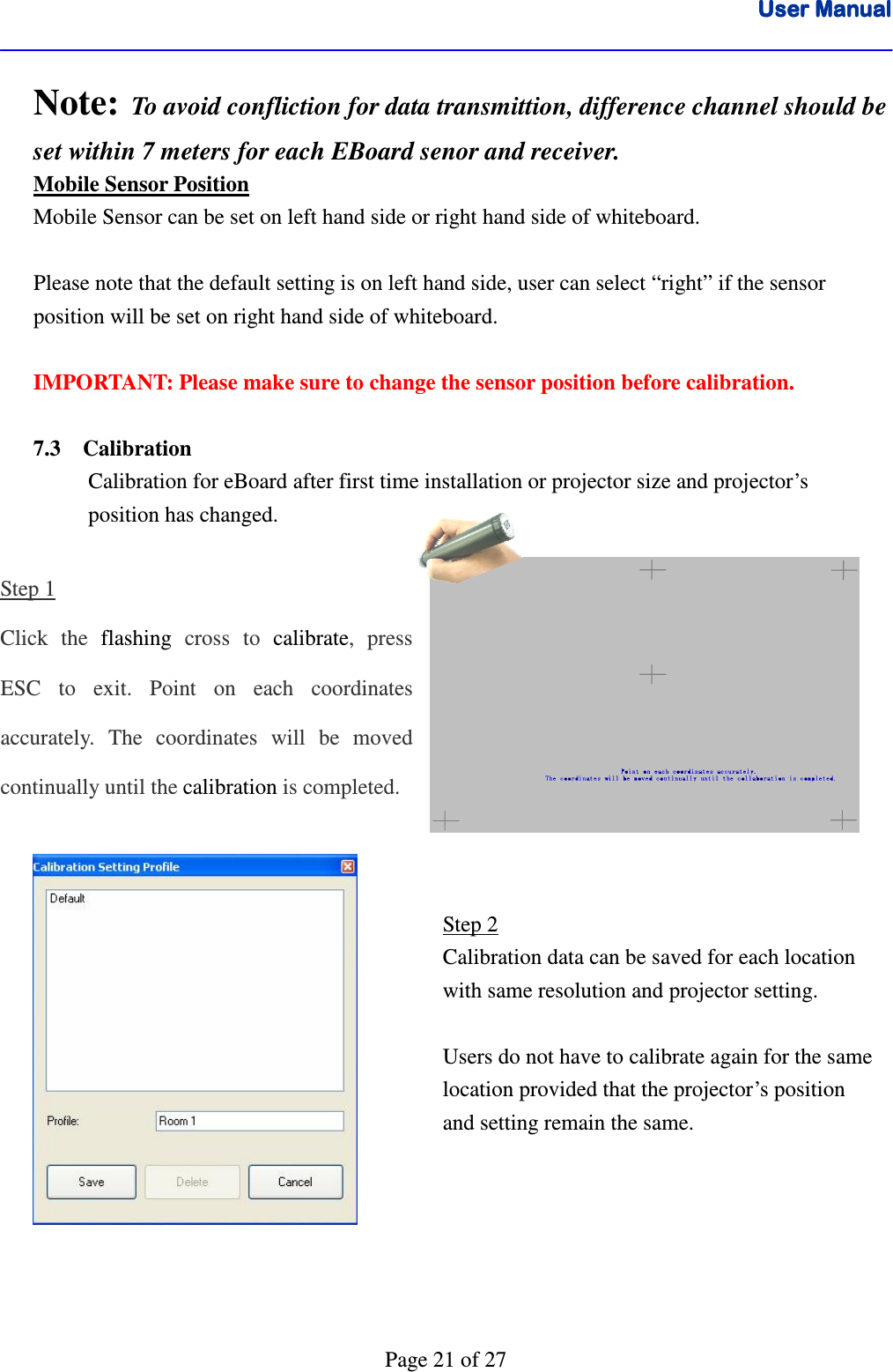 User ManualUser ManualUser ManualUser Manual      Page 21 of 27 Note:  To avoid confliction for data transmittion, difference channel should be set within 7 meters for each EBoard senor and receiver. Mobile Sensor Position Mobile Sensor can be set on left hand side or right hand side of whiteboard.  Please note that the default setting is on left hand side, user can select “right” if the sensor position will be set on right hand side of whiteboard.  IMPORTANT: Please make sure to change the sensor position before calibration.  7.3    Calibration Calibration for eBoard after first time installation or projector size and projector’s  position has changed.  Step 1 Click  the  flashing cross  to  calibrate,  press ESC  to  exit.  Point  on  each  coordinates accurately.  The  coordinates  will  be  moved continually until the calibration is completed.                 Step 2 Calibration data can be saved for each location with same resolution and projector setting.  Users do not have to calibrate again for the same location provided that the projector’s position and setting remain the same.  