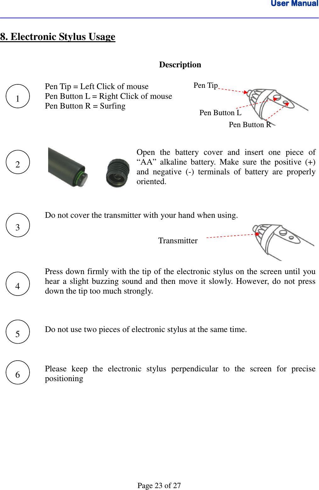 User ManualUser ManualUser ManualUser Manual      Page 23 of 27 8. Electronic Stylus Usage    Description    Pen Tip = Left Click of mouse Pen Button L = Right Click of mouse Pen Button R = Surfing    Open  the  battery  cover  and  insert  one  piece  of “AA”  alkaline  battery.  Make  sure  the  positive  (+) and  negative  (-)  terminals  of  battery  are  properly oriented.    Do not cover the transmitter with your hand when using.    Press down firmly with the tip of the electronic stylus on the screen until you hear  a  slight  buzzing  sound  and  then  move  it  slowly.  However,  do  not press down the tip too much strongly.       Do not use two pieces of electronic stylus at the same time.       Please  keep  the  electronic  stylus  perpendicular  to  the  screen  for  precise positioning          1 2 3 4 5 6 Pen Tip Pen Button L Pen Button R Transmitter 