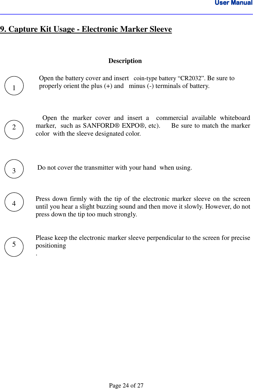 User ManualUser ManualUser ManualUser Manual      Page 24 of 27 9. Capture Kit Usage - Electronic Marker Sleeve  Description     Open the battery cover and insert   coin-type battery “CR2032”. Be sure to    properly orient the plus (+) and   minus (-) terminals of battery.        Open  the  marker  cover  and  insert  a    commercial  available  whiteboard  marker,  such as SANFORD® EXPO®, etc).     Be sure to match the marker color  with the sleeve designated color.       Do not cover the transmitter with your hand  when using.      Press  down  firmly  with  the tip  of  the  electronic marker  sleeve  on  the screen until you hear a slight buzzing sound and then move it slowly. However, do not press down the tip too much strongly.       Please keep the electronic marker sleeve perpendicular to the screen for precise positioning   .          1 2 3 4 5 