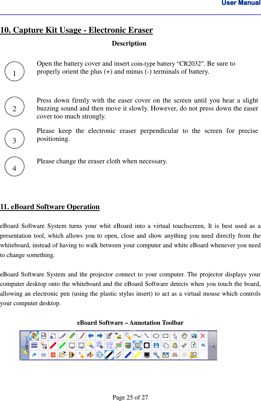 User ManualUser ManualUser ManualUser Manual      Page 25 of 27 10. Capture Kit Usage - Electronic Eraser Description   Open the battery cover and insert coin-type battery “CR2032”. Be sure to  properly orient the plus (+) and minus (-) terminals of battery.     Press  down  firmly  with  the  easer cover  on  the  screen  until  you  hear  a  slight buzzing sound and then move it slowly. However, do not press down the easer cover too much strongly.                                         Please  keep  the  electronic  eraser  perpendicular  to  the  screen  for  precise positioning.   Please change the eraser cloth when necessary.   11. eBoard Software Operation  eBoard  Software  System  turns  your  whit  eBoard  into  a  virtual  touchscreen,  It  is  best  used  as  a presentation  tool,  which  allows  you  to  open,  close  and  show  anything  you need  directly  from  the whiteboard, instead of having to walk between your computer and white eBoard whenever you need to change something.   eBoard  Software  System  and  the  projector  connect  to  your  computer.  The  projector  displays  your computer desktop onto the whiteboard and the eBoard Software detects when you touch the board, allowing an electronic pen (using the plastic stylus insert) to act as a virtual mouse which controls your computer desktop.    eBoard Software – Annotation Toolbar       1 2 3 4 