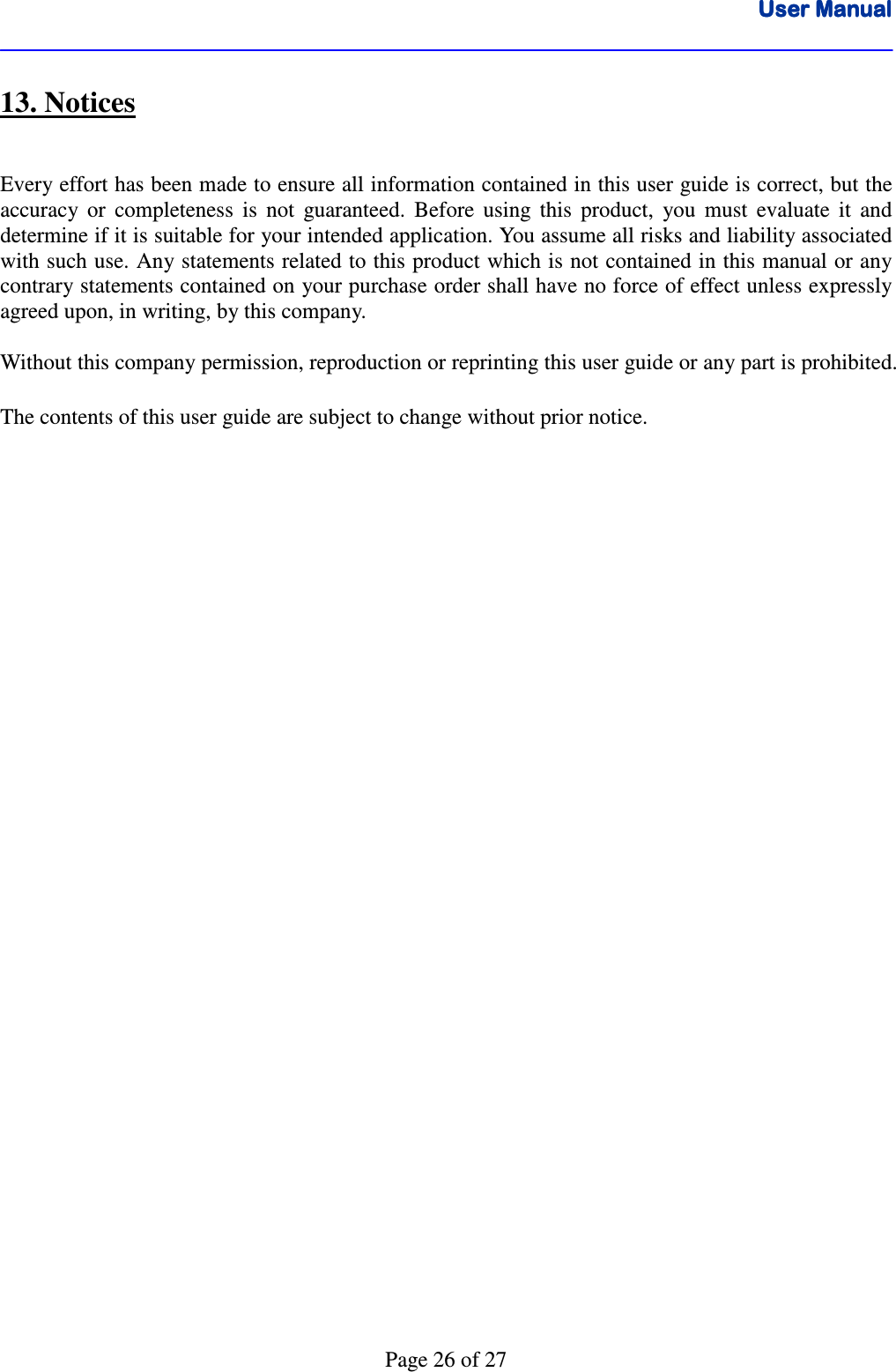 User ManualUser ManualUser ManualUser Manual      Page 26 of 27 13. Notices  Every effort has been made to ensure all information contained in this user guide is correct, but the accuracy  or  completeness  is  not  guaranteed.  Before  using  this  product,  you  must  evaluate  it  and determine if it is suitable for your intended application. You assume all risks and liability associated with such use. Any statements related to this product which is not contained in this manual or any contrary statements contained on your purchase order shall have no force of effect unless expressly agreed upon, in writing, by this company.  Without this company permission, reproduction or reprinting this user guide or any part is prohibited.  The contents of this user guide are subject to change without prior notice.     