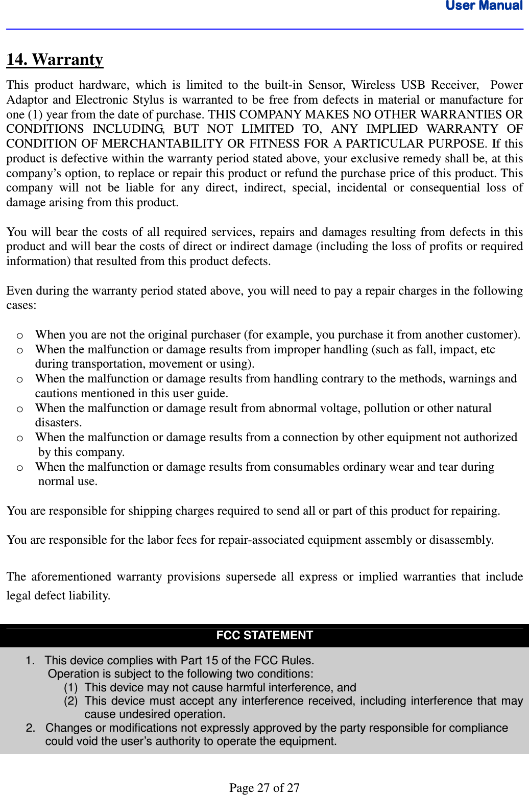 User ManualUser ManualUser ManualUser Manual      Page 27 of 27 14. Warranty This  product  hardware,  which  is  limited  to  the  built-in  Sensor,  Wireless  USB  Receiver,    Power Adaptor and  Electronic  Stylus  is  warranted  to be free  from  defects  in material or  manufacture for one (1) year from the date of purchase. THIS COMPANY MAKES NO OTHER WARRANTIES OR CONDITIONS  INCLUDING,  BUT  NOT  LIMITED  TO,  ANY  IMPLIED  WARRANTY  OF CONDITION OF MERCHANTABILITY OR FITNESS FOR A PARTICULAR PURPOSE. If this product is defective within the warranty period stated above, your exclusive remedy shall be, at this company’s option, to replace or repair this product or refund the purchase price of this product. This company  will  not  be  liable  for  any  direct,  indirect,  special,  incidental  or  consequential  loss  of damage arising from this product.  You will bear the costs of all required services,  repairs and damages resulting from defects in this product and will bear the costs of direct or indirect damage (including the loss of profits or required information) that resulted from this product defects.  Even during the warranty period stated above, you will need to pay a repair charges in the following cases:  o When you are not the original purchaser (for example, you purchase it from another customer). o When the malfunction or damage results from improper handling (such as fall, impact, etc          during transportation, movement or using). o When the malfunction or damage results from handling contrary to the methods, warnings and       cautions mentioned in this user guide. o When the malfunction or damage result from abnormal voltage, pollution or other natural          disasters. o When the malfunction or damage results from a connection by other equipment not authorized        by this company. o When the malfunction or damage results from consumables ordinary wear and tear during        normal use.    You are responsible for shipping charges required to send all or part of this product for repairing.  You are responsible for the labor fees for repair-associated equipment assembly or disassembly.  The  aforementioned  warranty  provisions  supersede  all  express  or  implied  warranties  that  include legal defect liability.  FCC STATEMENT 1.  This device complies with Part 15 of the FCC Rules.  Operation is subject to the following two conditions: (1)  This device may not cause harmful interference, and (2)  This device must accept any interference received, including interference that may cause undesired operation.       2.   Changes or modifications not expressly approved by the party responsible for compliance               could void the user’s authority to operate the equipment.  