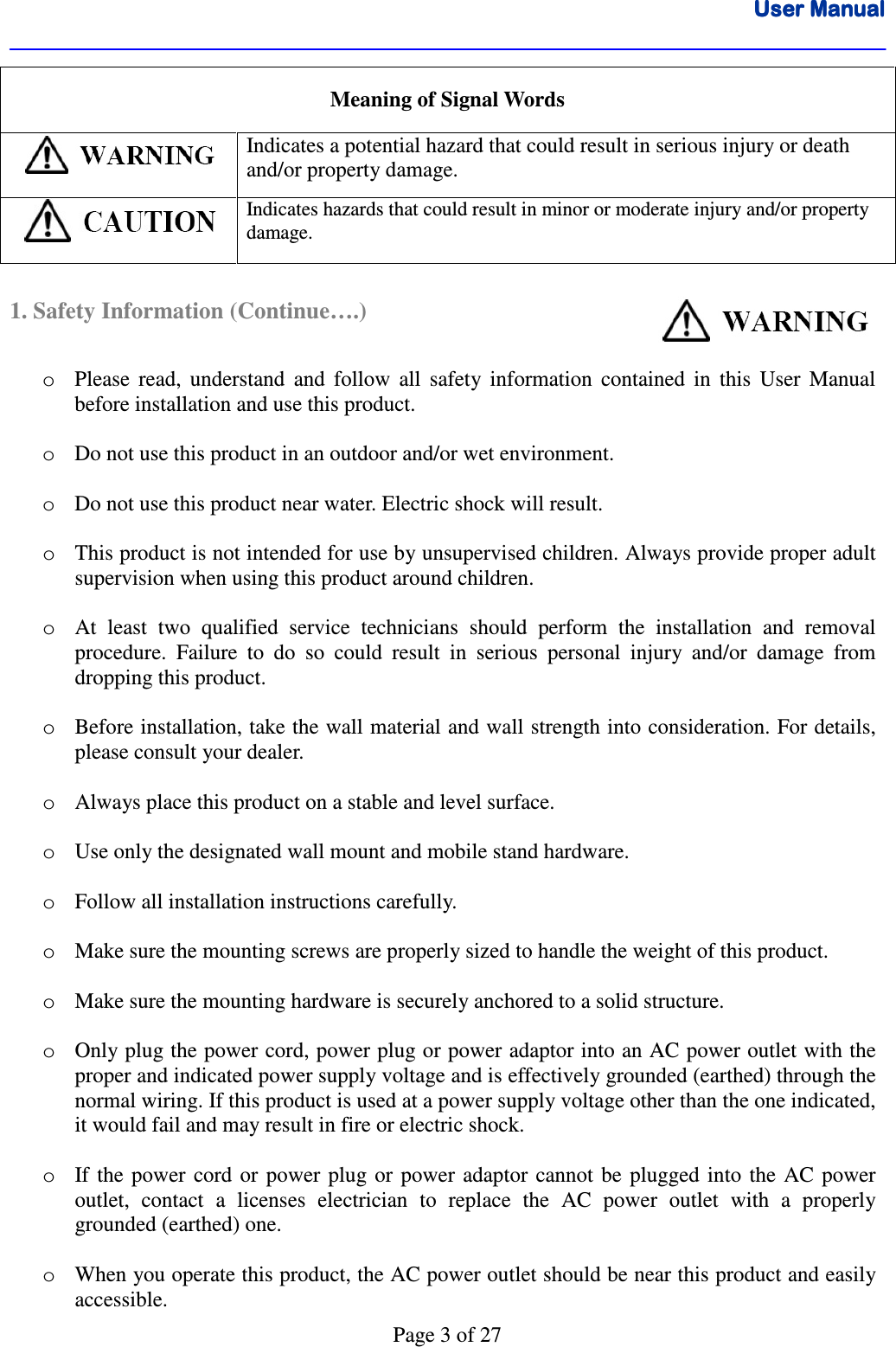 User ManualUser ManualUser ManualUser Manual      Page 3 of 27 Meaning of Signal Words  Indicates a potential hazard that could result in serious injury or death and/or property damage.  Indicates hazards that could result in minor or moderate injury and/or property damage.  1. Safety Information (Continue….)                                    o Please  read,  understand  and  follow  all  safety  information  contained  in  this  User  Manual before installation and use this product.  o Do not use this product in an outdoor and/or wet environment.   o Do not use this product near water. Electric shock will result.  o This product is not intended for use by unsupervised children. Always provide proper adult supervision when using this product around children.  o At  least  two  qualified  service  technicians  should  perform  the  installation  and  removal procedure.  Failure  to  do  so  could  result  in  serious  personal  injury  and/or  damage  from dropping this product.  o Before installation, take the wall material and wall strength into consideration. For details, please consult your dealer.  o Always place this product on a stable and level surface.  o Use only the designated wall mount and mobile stand hardware.  o Follow all installation instructions carefully.  o Make sure the mounting screws are properly sized to handle the weight of this product.  o Make sure the mounting hardware is securely anchored to a solid structure.  o Only plug the power cord, power plug or power adaptor into an AC power outlet with the proper and indicated power supply voltage and is effectively grounded (earthed) through the normal wiring. If this product is used at a power supply voltage other than the one indicated, it would fail and may result in fire or electric shock.  o If  the  power  cord  or power  plug  or  power adaptor  cannot  be  plugged  into  the  AC  power outlet,  contact  a  licenses  electrician  to  replace  the  AC  power  outlet  with  a  properly grounded (earthed) one.  o When you operate this product, the AC power outlet should be near this product and easily accessible. 