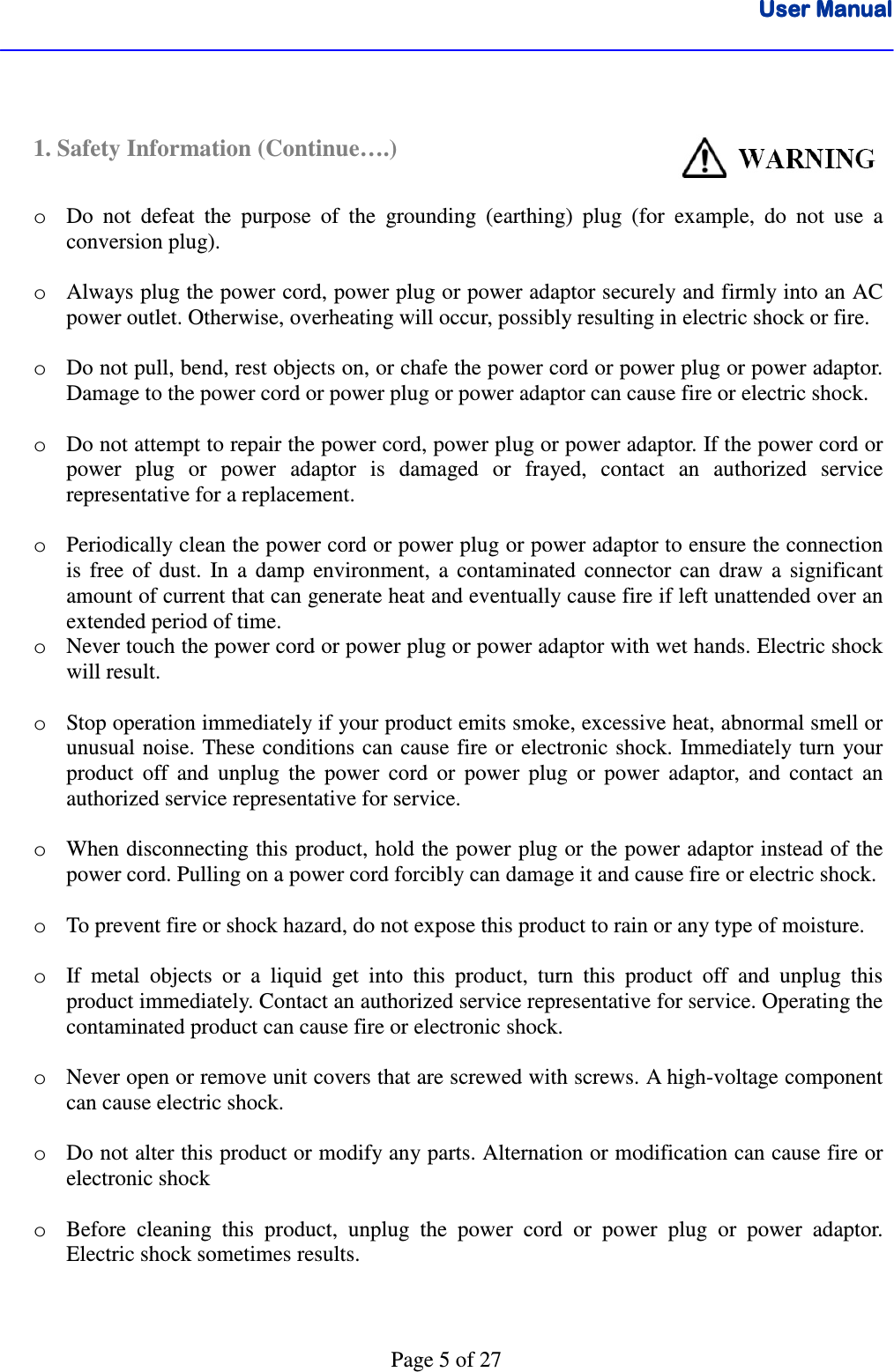 User ManualUser ManualUser ManualUser Manual      Page 5 of 27   1. Safety Information (Continue….)                          o Do  not  defeat  the  purpose  of  the  grounding  (earthing)  plug  (for  example,  do  not  use  a conversion plug).  o Always plug the power cord, power plug or power adaptor securely and firmly into an AC power outlet. Otherwise, overheating will occur, possibly resulting in electric shock or fire.  o Do not pull, bend, rest objects on, or chafe the power cord or power plug or power adaptor. Damage to the power cord or power plug or power adaptor can cause fire or electric shock.    o Do not attempt to repair the power cord, power plug or power adaptor. If the power cord or power  plug  or  power  adaptor  is  damaged  or  frayed,  contact  an  authorized  service representative for a replacement.  o Periodically clean the power cord or power plug or power adaptor to ensure the connection is  free  of  dust.  In  a  damp  environment,  a  contaminated  connector  can  draw  a  significant amount of current that can generate heat and eventually cause fire if left unattended over an extended period of time. o Never touch the power cord or power plug or power adaptor with wet hands. Electric shock will result.  o Stop operation immediately if your product emits smoke, excessive heat, abnormal smell or unusual noise. These conditions can cause fire or electronic shock.  Immediately turn  your product  off  and  unplug  the  power  cord  or  power  plug  or  power  adaptor,  and  contact  an authorized service representative for service.  o When disconnecting this product, hold the power plug or the power adaptor instead of the power cord. Pulling on a power cord forcibly can damage it and cause fire or electric shock.  o To prevent fire or shock hazard, do not expose this product to rain or any type of moisture.  o If  metal  objects  or  a  liquid  get  into  this  product,  turn  this  product  off  and  unplug  this product immediately. Contact an authorized service representative for service. Operating the contaminated product can cause fire or electronic shock.  o Never open or remove unit covers that are screwed with screws. A high-voltage component can cause electric shock.  o Do not alter this product or modify any parts. Alternation or modification can cause fire or electronic shock   o Before  cleaning  this  product,  unplug  the  power  cord  or  power  plug  or  power  adaptor. Electric shock sometimes results.    