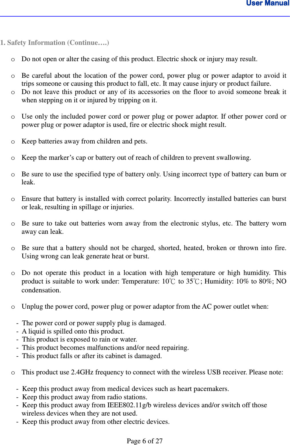 User ManualUser ManualUser ManualUser Manual      Page 6 of 27   1. Safety Information (Continue….)  o Do not open or alter the casing of this product. Electric shock or injury may result.  o Be careful  about  the location of  the  power  cord, power plug  or power adaptor  to  avoid  it trips someone or causing this product to fall, etc. It may cause injury or product failure.  o Do not leave this product or any of its accessories on the  floor to avoid someone break it when stepping on it or injured by tripping on it.  o Use only the included power cord or power plug or power adaptor.  If other power cord or power plug or power adaptor is used, fire or electric shock might result.   o Keep batteries away from children and pets.  o Keep the marker’s cap or battery out of reach of children to prevent swallowing.  o Be sure to use the specified type of battery only. Using incorrect type of battery can burn or leak.  o Ensure that battery is installed with correct polarity. Incorrectly installed batteries can burst or leak, resulting in spillage or injuries.  o Be sure  to  take  out  batteries  worn  away  from  the  electronic  stylus, etc.  The  battery worn away can leak.  o Be sure  that  a  battery  should  not  be  charged, shorted,  heated,  broken  or  thrown  into  fire. Using wrong can leak generate heat or burst.  o Do  not  operate  this  product  in  a  location  with  high  temperature  or  high  humidity.  This product is suitable to work under: Temperature: 10℃ to 35℃; Humidity: 10% to 80%; NO condensation.  o Unplug the power cord, power plug or power adaptor from the AC power outlet when:           -  The power cord or power supply plug is damaged.    -  A liquid is spilled onto this product.    -  This product is exposed to rain or water.    -  This product becomes malfunctions and/or need repairing.    -  This product falls or after its cabinet is damaged.  o This product use 2.4GHz frequency to connect with the wireless USB receiver. Please note:     -  Keep this product away from medical devices such as heart pacemakers.    -  Keep this product away from radio stations.    -  Keep this product away from IEEE802.11g/b wireless devices and/or switch off those        wireless devices when they are not used.          -  Keep this product away from other electric devices.  