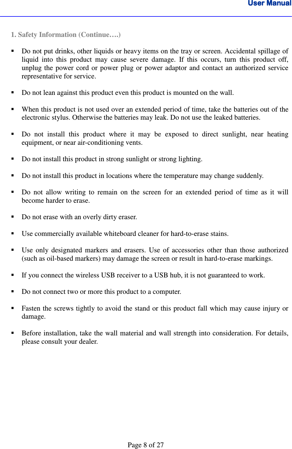 User ManualUser ManualUser ManualUser Manual      Page 8 of 27  1. Safety Information (Continue….)   Do not put drinks, other liquids or heavy items on the tray or screen. Accidental spillage of liquid  into  this  product  may  cause  severe  damage.  If  this  occurs,  turn  this  product  off, unplug the  power  cord or power  plug or  power  adaptor and  contact an authorized service representative for service.   Do not lean against this product even this product is mounted on the wall.   When this product is not used over an extended period of time, take the batteries out of the electronic stylus. Otherwise the batteries may leak. Do not use the leaked batteries.   Do  not  install  this  product  where  it  may  be  exposed  to  direct  sunlight,  near  heating equipment, or near air-conditioning vents.   Do not install this product in strong sunlight or strong lighting.   Do not install this product in locations where the temperature may change suddenly.   Do  not  allow  writing  to  remain  on  the  screen  for  an  extended  period  of  time  as  it  will become harder to erase.   Do not erase with an overly dirty eraser.   Use commercially available whiteboard cleaner for hard-to-erase stains.   Use  only  designated  markers  and  erasers.  Use  of  accessories  other  than  those  authorized (such as oil-based markers) may damage the screen or result in hard-to-erase markings.   If you connect the wireless USB receiver to a USB hub, it is not guaranteed to work.   Do not connect two or more this product to a computer.   Fasten the screws tightly to avoid the stand or this product fall which may cause injury or damage.     Before installation, take the wall material and wall strength into consideration. For details, please consult your dealer. 