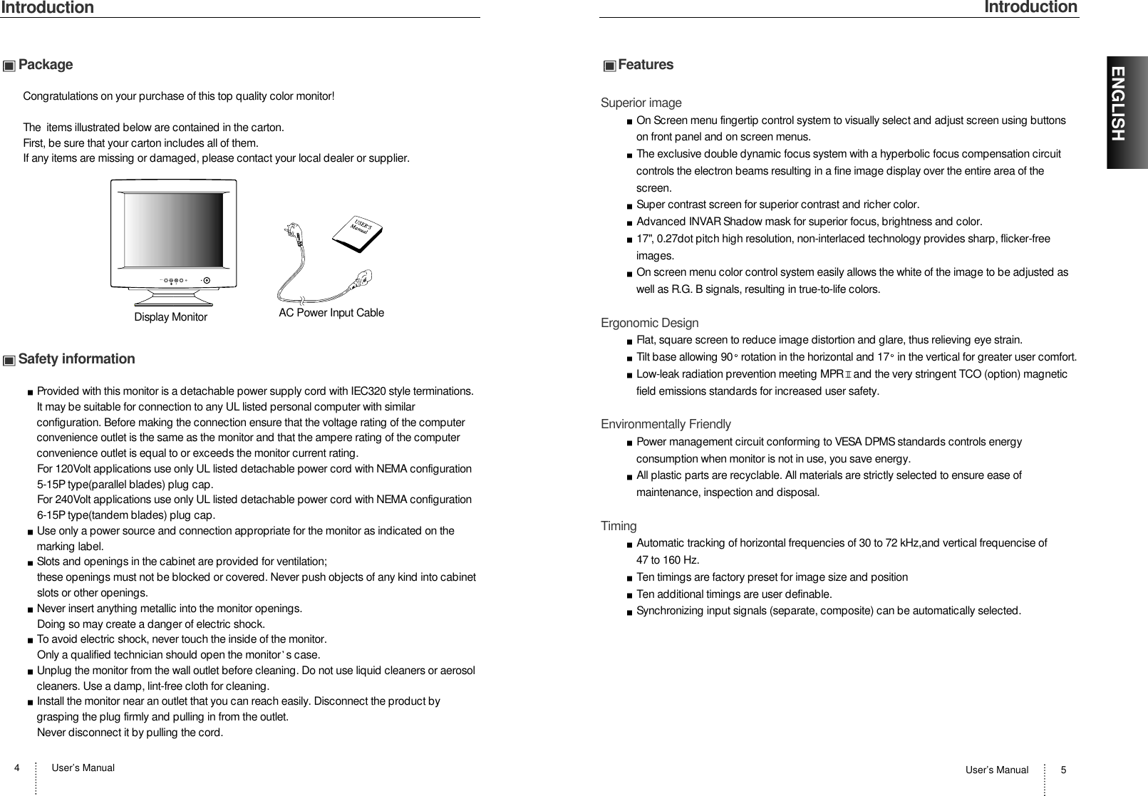 IntroductionUser’s Manual 5IntroductionUser’s Manual4ENGLISHPackageCongratulations on your purchase of this top quality color monitor!The  items illustrated below are contained in the carton.First, be sure that your carton includes all of them.  If any items are missing or damaged, please contact your local dealer or supplier. Safety informationProvided with this monitor is a detachable power supply cord with IEC320 style terminations.It may be suitable for connection to any UL listed personal computer with similarconfiguration. Before making the connection ensure that the voltage rating of the computerconvenience outlet is the same as the monitor and that the ampere rating of the computerconvenience outlet is equal to or exceeds the monitor current rating.For 120Volt applications use only UL listed detachable power cord with NEMA configuration5-15P type(parallel blades) plug cap.For 240Volt applications use only UL listed detachable power cord with NEMA configuration6-15P type(tandem blades) plug cap.Use only a power source and connection appropriate for the monitor as indicated on themarking label.Slots and openings in the cabinet are provided for ventilation;these openings must not be blocked or covered. Never push objects of any kind into cabinetslots or other openings.Never insert anything metallic into the monitor openings.Doing so may create a danger of electric shock.To avoid electric shock, never touch the inside of the monitor.Only a qualified technician should open the monitor s case.Unplug the monitor from the wall outlet before cleaning. Do not use liquid cleaners or aerosolcleaners. Use a damp, lint-free cloth for cleaning.Install the monitor near an outlet that you can reach easily. Disconnect the product bygrasping the plug firmly and pulling in from the outlet. Never disconnect it by pulling the cord.MENUDisplay Monitor AC Power Input CableFeaturesSuperior imageOn Screen menu fingertip control system to visually select and adjust screen using buttonson front panel and on screen menus. The exclusive double dynamic focus system with a hyperbolic focus compensation circuitcontrols the electron beams resulting in a fine image display over the entire area of thescreen.Super contrast screen for superior contrast and richer color.Advanced INVAR Shadow mask for superior focus, brightness and color.17&quot;, 0.27dot pitch high resolution, non-interlaced technology provides sharp, flicker-freeimages.On screen menu color control system easily allows the white of the image to be adjusted aswell as R.G. B signals, resulting in true-to-life colors.Ergonomic DesignFlat, square screen to reduce image distortion and glare, thus relieving eye strain.Tilt base allowing 90 rotation in the horizontal and 17 in the vertical for greater user comfort.Low-leak radiation prevention meeting MPR II and the very stringent TCO (option) magneticfield emissions standards for increased user safety.Environmentally FriendlyPower management circuit conforming to VESA DPMS standards controls energyconsumption when monitor is not in use, you save energy.All plastic parts are recyclable. All materials are strictly selected to ensure ease ofmaintenance, inspection and disposal.TimingAutomatic tracking of horizontal frequencies of 30 to 72 kHz,and vertical frequencise of 47 to 160 Hz.Ten timings are factory preset for image size and positionTen additional timings are user definable.Synchronizing input signals (separate, composite) can be automatically selected.