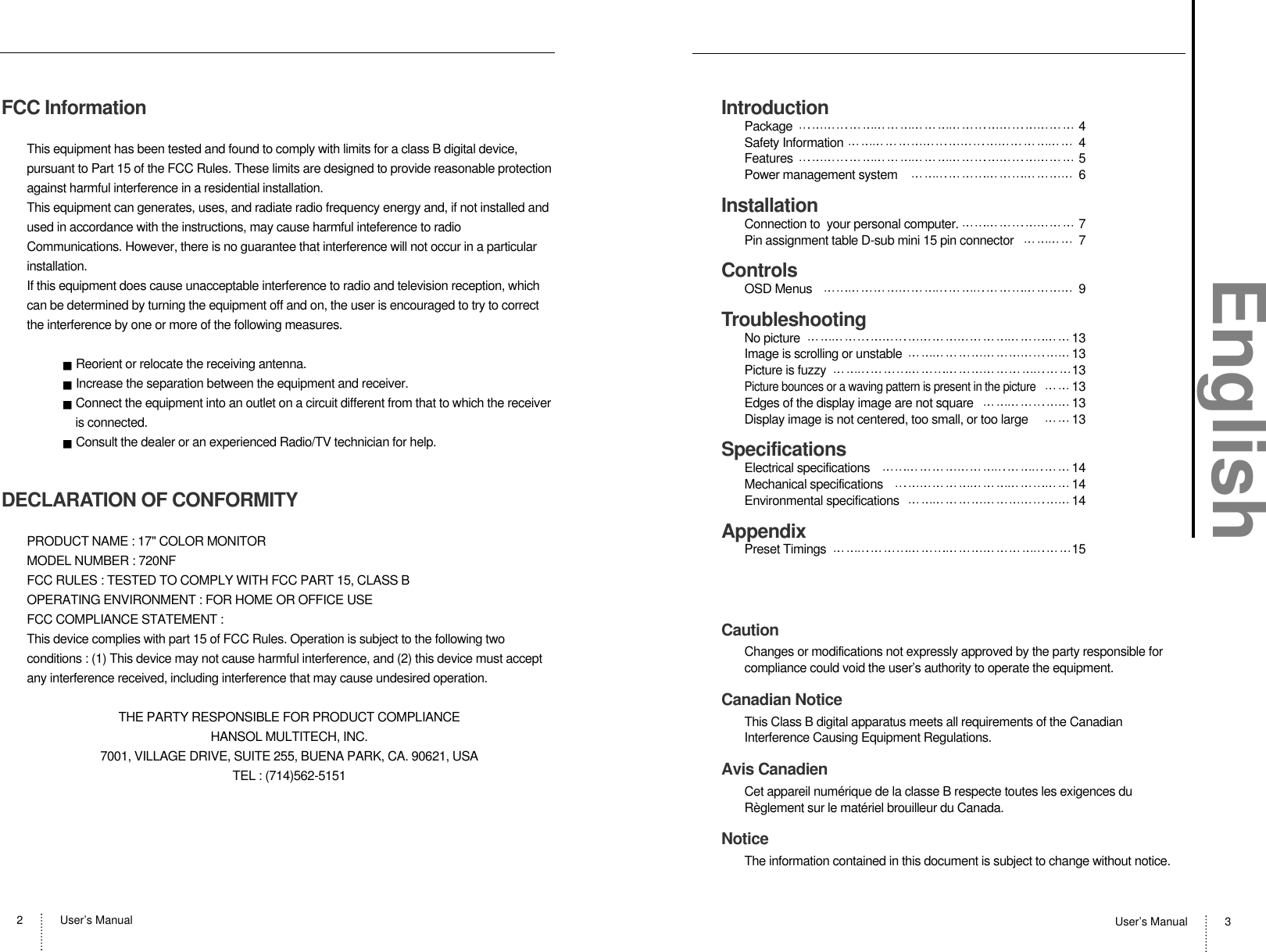 User’s Manual2User’s Manual 3FCC InformationThis equipment has been tested and found to comply with limits for a class B digital device,pursuant to Part 15 of the FCC Rules. These limits are designed to provide reasonable protectionagainst harmful interference in a residential installation.This equipment can generates, uses, and radiate radio frequency energy and, if not installed andused in accordance with the instructions, may cause harmful inteference to radioCommunications. However, there is no guarantee that interference will not occur in a particularinstallation.If this equipment does cause unacceptable interference to radio and television reception, whichcan be determined by turning the equipment off and on, the user is encouraged to try to correctthe interference by one or more of the following measures.Reorient or relocate the receiving antenna.Increase the separation between the equipment and receiver.Connect the equipment into an outlet on a circuit different from that to which the receiveris connected.Consult the dealer or an experienced Radio/TV technician for help.DECLARATION OF CONFORMITYPRODUCT NAME : 17&quot; COLOR MONITORMODEL NUMBER : 720NFFCC RULES : TESTED TO COMPLY WITH FCC PART 15, CLASS BOPERATING ENVIRONMENT : FOR HOME OR OFFICE USEFCC COMPLIANCE STATEMENT :This device complies with part 15 of FCC Rules. Operation is subject to the following twoconditions : (1) This device may not cause harmful interference, and (2) this device must acceptany interference received, including interference that may cause undesired operation.THE PARTY RESPONSIBLE FOR PRODUCT COMPLIANCEHANSOL MULTITECH, INC.7001, VILLAGE DRIVE, SUITE 255, BUENA PARK, CA. 90621, USATEL : (714)562-5151IntroductionPackage 4Safety Information 4Features 5Power management system 6InstallationConnection to  your personal computer. 7Pin assignment table D-sub mini 15 pin connector 7ControlsOSD Menus 9TroubleshootingNo picture  13Image is scrolling or unstable  13Picture is fuzzy  13Picture bounces or a waving pattern is present in the picture13Edges of the display image are not square 13Display image is not centered, too small, or too large  13SpecificationsElectrical specifications 14Mechanical specifications 14Environmental specifications 14AppendixPreset Timings  15CautionChanges or modifications not expressly approved by the party responsible forcompliance could void the user’s authority to operate the equipment.Canadian NoticeThis Class B digital apparatus meets all requirements of the CanadianInterference Causing Equipment Regulations.Avis CanadienCet appareil numérique de la classe B respecte toutes les exigences duRèglement sur le matériel brouilleur du Canada.NoticeThe information contained in this document is subject to change without notice.English