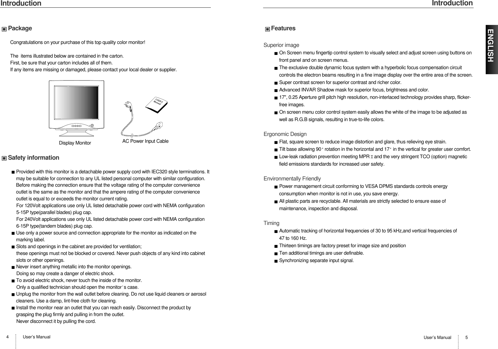 IntroductionUser’s Manual 5IntroductionUser’s Manual4ENGLISHPackageCongratulations on your purchase of this top quality color monitor!The  items illustrated below are contained in the carton.First, be sure that your carton includes all of them.  If any items are missing or damaged, please contact your local dealer or supplier. Safety informationProvided with this monitor is a detachable power supply cord with IEC320 style terminations. Itmay be suitable for connection to any UL listed personal computer with similar configuration.Before making the connection ensure that the voltage rating of the computer convenienceoutlet is the same as the monitor and that the ampere rating of the computer convenienceoutlet is equal to or exceeds the monitor current rating.For 120Volt applications use only UL listed detachable power cord with NEMA configuration5-15P type(parallel blades) plug cap.For 240Volt applications use only UL listed detachable power cord with NEMA configuration6-15P type(tandem blades) plug cap.Use only a power source and connection appropriate for the monitor as indicated on themarking label.Slots and openings in the cabinet are provided for ventilation;these openings must not be blocked or covered. Never push objects of any kind into cabinetslots or other openings.Never insert anything metallic into the monitor openings.Doing so may create a danger of electric shock.To avoid electric shock, never touch the inside of the monitor.Only a qualified technician should open the monitor s case.Unplug the monitor from the wall outlet before cleaning. Do not use liquid cleaners or aerosolcleaners. Use a damp, lint-free cloth for cleaning.Install the monitor near an outlet that you can reach easily. Disconnect the product bygrasping the plug firmly and pulling in from the outlet. Never disconnect it by pulling the cord.Display Monitor AC Power Input CableFeaturesSuperior imageOn Screen menu fingertip control system to visually select and adjust screen using buttons onfront panel and on screen menus. The exclusive double dynamic focus system with a hyperbolic focus compensation circuitcontrols the electron beams resulting in a fine image display over the entire area of the screen.Super contrast screen for superior contrast and richer color.Advanced INVAR Shadow mask for superior focus, brightness and color.17&quot;, 0.25 Aperture grill pitch high resolution, non-interlaced technology provides sharp, flicker-free images.On screen menu color control system easily allows the white of the image to be adjusted aswell as R.G.B signals, resulting in true-to-life colors.Ergonomic DesignFlat, square screen to reduce image distortion and glare, thus relieving eye strain.Tilt base allowing 90 rotation in the horizontal and 17 in the vertical for greater user comfort.Low-leak radiation prevention meeting MPR II and the very stringent TCO (option) magneticfield emissions standards for increased user safety.Environmentally FriendlyPower management circuit conforming to VESA DPMS standards controls energyconsumption when monitor is not in use, you save energy.All plastic parts are recyclable. All materials are strictly selected to ensure ease ofmaintenance, inspection and disposal.TimingAutomatic tracking of horizontal frequencies of 30 to 95 kHz,and vertical frequencies of 47 to 160 Hz.Thirteen timings are factory preset for image size and positionTen additional timings are user definable.Synchronizing separate input signal.