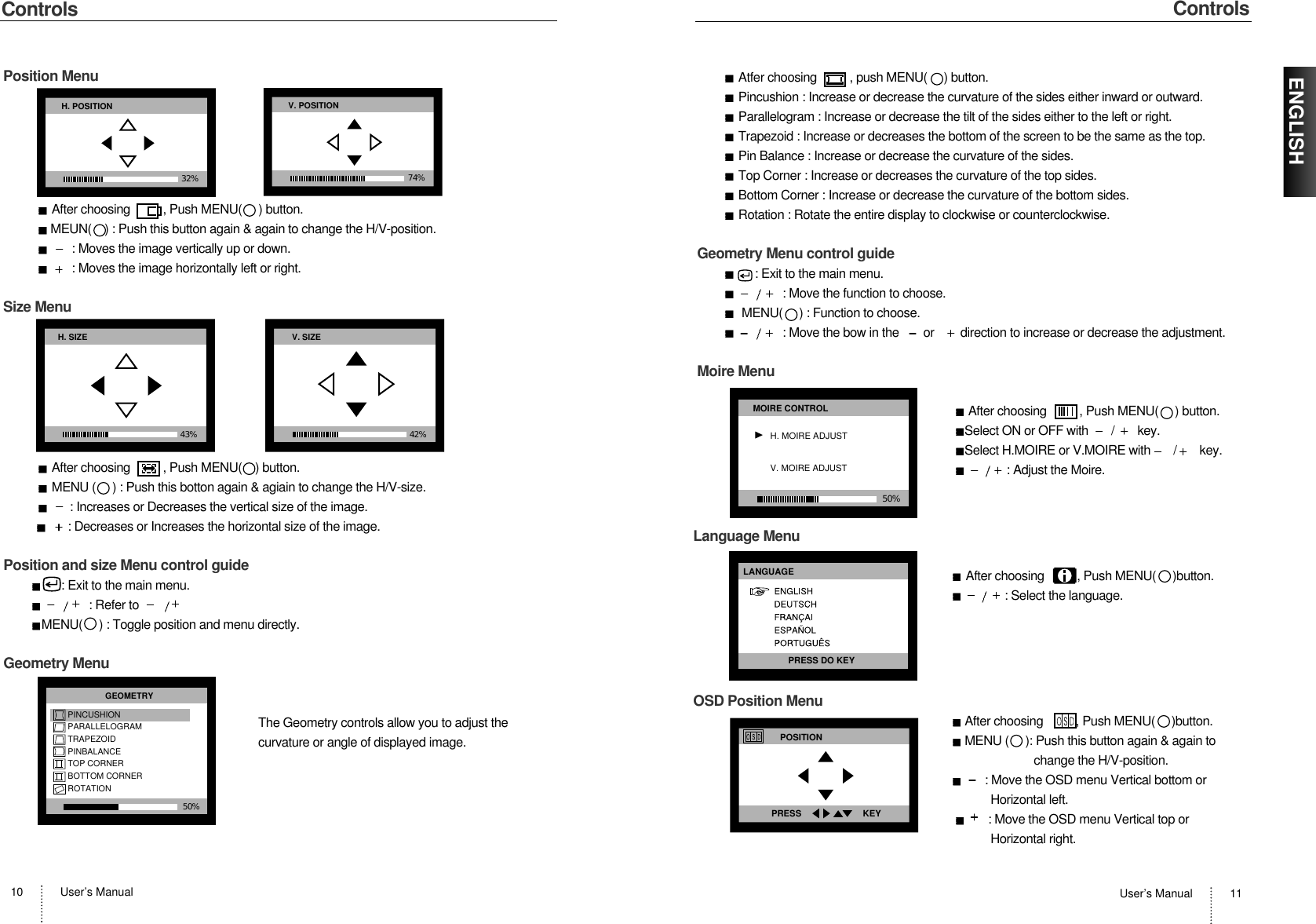 User’s Manual 11ENGLISHUser’s Manual10ControlsControlsPosition MenuAfter choosing          , Push MENU( ) button.MEUN(    ) : Push this button again &amp; again to change the H/V-position.: Moves the image vertically up or down. : Moves the image horizontally left or right.Size MenuAfter choosing          , Push MENU(    ) button.MENU (     ) : Push this botton again &amp; agiain to change the H/V-size.: Increases or Decreases the vertical size of the image.: Decreases or Increases the horizontal size of the image. H. POSITION32% V. POSITION74%H. SIZE43%V. SIZE42%Atfer choosing          , push MENU(     ) button.Pincushion : Increase or decrease the curvature of the sides either inward or outward.Parallelogram : Increase or decrease the tilt of the sides either to the left or right.Trapezoid : Increase or decreases the bottom of the screen to be the same as the top.Pin Balance : Increase or decrease the curvature of the sides.Top Corner : Increase or decreases the curvature of the top sides.Bottom Corner : Increase or decrease the curvature of the bottom sides.Rotation : Rotate the entire display to clockwise or counterclockwise.Geometry Menu control guide: Exit to the main menu.: Move the function to choose.MENU(     ) : Function to choose.: Move the bow in the       or        direction to increase or decrease the adjustment.Moire MenuAfter choosing          , Push MENU(     ) button.Select ON or OFF with       /       key.Select H.MOIRE or V.MOIRE with       /       key.: Adjust the Moire.50%MOIRE CONTROLH. MOIRE ADJUSTV. MOIRE ADJUSTPosition and size Menu control guide: Exit to the main menu.: Refer toMENU(     ) : Toggle position and menu directly.Geometry MenuThe Geometry controls allow you to adjust thecurvature or angle of displayed image.50%GEOMETRYPINCUSHIONPARALLELOGRAMTRAPEZOIDPINBALANCETOP CORNERBOTTOM CORNERROTATIONLanguage MenuAfter choosing          , Push MENU(     )button.: Select the language.OSD Position MenuAfter choosing          , Push MENU(     )button.MENU (     ): Push this button again &amp; again to change the H/V-position.: Move the OSD menu Vertical bottom or Horizontal left.: Move the OSD menu Vertical top or Horizontal right.LANGUAGEPRESS DO KEYPOSITIONPRESS                         KEY