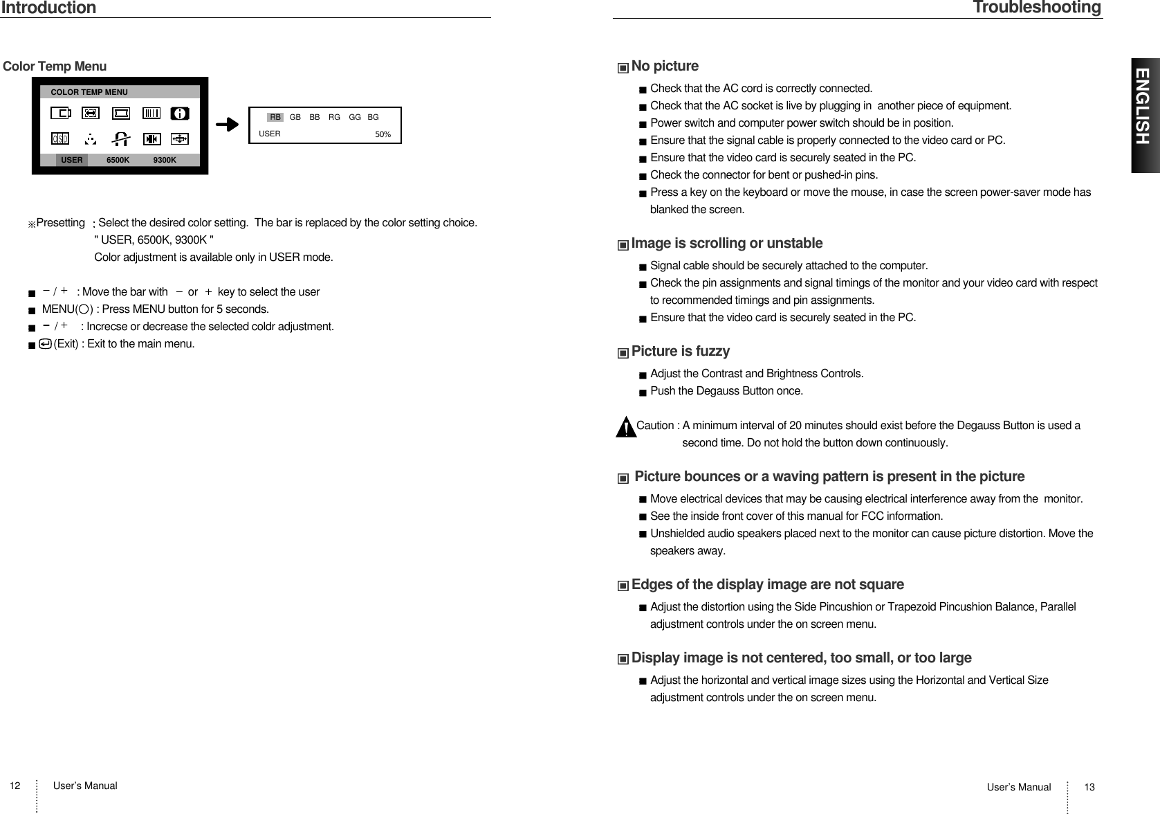 Troubleshooting User’s Manual 13ENGLISHNo pictureCheck that the AC cord is correctly connected.Check that the AC socket is live by plugging in  another piece of equipment.Power switch and computer power switch should be in position. Ensure that the signal cable is properly connected to the video card or PC.Ensure that the video card is securely seated in the PC.Check the connector for bent or pushed-in pins.Press a key on the keyboard or move the mouse, in case the screen power-saver mode hasblanked the screen.Image is scrolling or unstableSignal cable should be securely attached to the computer.Check the pin assignments and signal timings of the monitor and your video card with respectto recommended timings and pin assignments. Ensure that the video card is securely seated in the PC.Picture is fuzzyAdjust the Contrast and Brightness Controls.Push the Degauss Button once.Caution : A minimum interval of 20 minutes should exist before the Degauss Button is used asecond time. Do not hold the button down continuously. Picture bounces or a waving pattern is present in the pictureMove electrical devices that may be causing electrical interference away from the  monitor.See the inside front cover of this manual for FCC information. Unshielded audio speakers placed next to the monitor can cause picture distortion. Move thespeakers away.Edges of the display image are not squareAdjust the distortion using the Side Pincushion or Trapezoid Pincushion Balance, Paralleladjustment controls under the on screen menu.Display image is not centered, too small, or too largeAdjust the horizontal and vertical image sizes using the Horizontal and Vertical Sizeadjustment controls under the on screen menu.IntroductionUser’s Manual12Color Temp MenuPresetting Select the desired color setting.  The bar is replaced by the color setting choice.&quot; USER, 6500K, 9300K &quot;Color adjustment is available only in USER mode./       : Move the bar with       or       key to select the userMENU(    ) : Press MENU button for 5 seconds./        : Increcse or decrease the selected coldr adjustment.(Exit) : Exit to the main menu.50%RB    GB    BB    RG    GG   BGUSERCOLOR TEMP MENUUSER           6500K           9300K